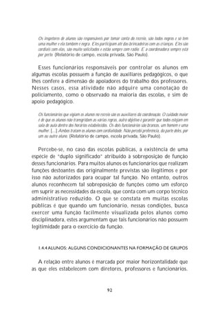 Os inspetores de alunos são responsáveis por tomar conta do recreio, são todos negros e só tem
  uma mulher e ela também é negra. Eles participam até das brincadeiras com as crianças. Eles são
  cordiais com elas, são muito solicitados e estão sempre com rádio. E a coordenadora sempre está
  por perto. (Relatório de campo, escola privada, São Paulo).

   Esses funcionários responsáveis por controlar os alunos em
algumas escolas possuem a função de auxiliares pedagógicos, o que
lhes confere a dimensão de apoiadores do trabalho dos professores.
Nesses casos, essa atividade não adquire uma conotação de
policiamento, como o observado na maioria das escolas, e sim de
apoio pedagógico.

  Os funcionários que vigiam os alunos no recreio são os auxiliares da coordenação. O cuidado maior
  é de que os alunos não transgridam as várias regras, outro objetivo é garantir que todos estejam em
  sala de aula dentro dos horários estabelecidos. Os dois funcionários são brancos, um homem e uma
  mulher. [...] Ambos tratam os alunos com cordialidade. Não percebi preferência, da parte deles, por
  um ou outro aluno. (Relatório de campo, escola privada, São Paulo).

   Percebe-se, no caso das escolas públicas, a existência de uma
espécie de “duplo significado” atribuído à sobreposição de função
desses funcionários. Para muitos alunos os funcionários que realizam
funções destoantes das originalmente previstas são ilegítimos e por
isso não autorizados para ocupar tal função. No entanto, outros
alunos reconhecem tal sobreposição de funções como um esforço
em suprir as necessidades da escola, que conta com um corpo técnico
administrativo reduzido. O que se constata em muitas escolas
públicas é que quando um funcionário, nessas condições, busca
exercer uma função facilmente visualizada pelos alunos como
disciplinadora, estes argumentam que tais funcionários não possuem
legitimidade para o exercício da função.


  1.4.4 ALUNOS: ALGUNS CONDICIONANTES NA FORMAÇÃO DE GRUPOS


   A relação entre alunos é marcada por maior horizontalidade que
as que eles estabelecem com diretores, professores e funcionários.


                                               92
 