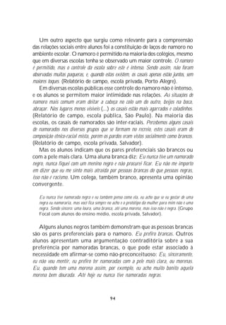 Um outro aspecto que surgiu como relevante para a compreensão
das relações sociais entre alunos foi a constituição de laços de namoro no
ambiente escolar. O namoro é permitido na maioria dos colégios, mesmo
que em diversas escolas tenha se observado um maior controle. O namoro
é permitido, mas o controle da escola sobre este é intenso. Sendo assim, não foram
observadas muitas paqueras, e, quando estas existem, os casais apenas estão juntos, sem
maiores toques. (Relatório de campo, escola privada, Porto Alegre).
    Em diversas escolas públicas esse controle do namoro não é intenso,
e os alunos se permitem maior intimidade nas relações. As situações de
namoro mais comum eram deitar a cabeça no colo um do outro, beijos na boca,
abraçar. Nos lugares menos visíveis (...) os casais estão mais agarrados e coladinhos.
(Relatório de campo, escola pública, São Paulo). Na maioria das
escolas, os casais de namorados são inter-raciais. Percebemos alguns casais
de namorados nos diversos grupos que se formam no recreio, estes casais eram de
composição étnico-racial mista, porém os pardos eram vistos socialmente como brancos.
(Relatório de campo, escola privada, Salvador).
    Mas os alunos indicam que os pares preferenciais são brancos ou
com a pele mais clara. Uma aluna branca diz: Eu nunca tive um namorado
negro, nunca fiquei com um menino negro e não procurei ficar. Eu não me importo
em dizer que eu me sinto mais atraída por pessoas brancas do que pessoas negras,
isso não é racismo. Um colega, também branco, apresenta uma opinião
convergente.

   Eu nunca tive namorada negra e eu também penso como ela, eu acho que se eu gostar de uma
   negra eu namoraria, mas você fica sempre no acho e o protótipo da mulher para mim não é uma
   negra. Sendo sincero: uma loura, uma branca, até uma morena, mas isso não é negra. (Grupo
   Focal com alunos do ensino médio, escola privada, Salvador).

   Alguns alunos negros também demonstram que as pessoas brancas
são os pares preferenciais para o namoro. Eu prefiro brancas. Outros
alunos apresentam uma argumentação contraditória sobre a sua
preferência por namoradas brancas, o que pode estar associado à
necessidade em afirmar-se como não-preconceituoso: Eu, sinceramente,
eu não vou mentir, eu prefiro ter namoradas com a pele mais clara, ou morenas.
Eu, quando tem uma morena assim, por exemplo, eu acho muito bonito aquela
morena bem dourada. Até hoje eu nunca tive namoradas negras.



                                             94
 