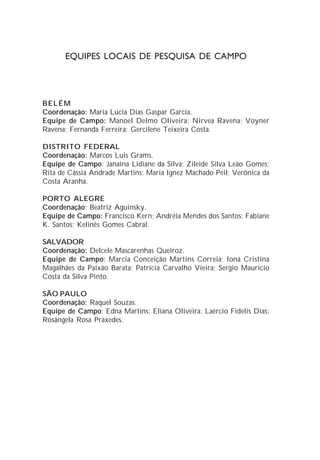 EQUIPES LOCAIS DE PESQUISA DE CAMPO




BELÉM
Coordenação: Maria Lúcia Dias Gaspar Garcia.
Equipe de Campo: Manoel Delmo Oliveira; Nirvea Ravena; Voyner
Ravena; Fernanda Ferreira; Gercilene Teixeira Costa.

DISTRITO FEDERAL
Coordenação: Marcos Luis Grams.
Equipe de Campo: Janaina Lidiane da Silva; Zileide Silva Leão Gomes;
Rita de Cássia Andrade Martins; Maria Ignez Machado Peil; Verônica da
Costa Aranha.

PORTO ALEGRE
Coordenação: Beatriz Aguinsky.
Equipe de Campo: Francisco Kern; Andréia Mendes dos Santos; Fabiane
K. Santos; Kelinês Gomes Cabral.

SALVADOR
Coordenação: Delcele Mascarenhas Queiroz.
Equipe de Campo: Marcia Conceição Martins Correia; Ioná Cristina
Magalhães da Paixão Barata; Patrícia Carvalho Vieira; Sergio Mauricio
Costa da Silva Pinto.

SÃO PAULO
Coordenação: Raquel Souzas.
Equipe de Campo: Edna Martins; Eliana Oliveira; Laércio Fidelis Dias;
Rosângela Rosa Praxedes.
 
