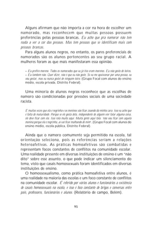 Alguns afirmam que não importa a cor na hora de escolher um
namorado, mas reconhecem que muitas pessoas possuem
preferências pelas pessoas brancas. Eu acho que pra namorar não tem
nada a ver a cor das pessoas. Mas tem pessoas que se identificam mais com
pessoas brancas.
   Para alguns alunos negros, no entanto, os pares preferenciais de
namorados são os alunos pertencentes ao seu grupo racial. A
mulheres foram as que mais manifestaram essa opinião.

   – Eu prefiro moreno. Todos os namorados que eu já tive eram morenos. Eu não gosto de loiros.
   – Eu também não. Quer dizer, não é que eu não goste. Se eu me apaixonar por uma pessoa, eu
   vou gostar, mas eu nunca gostei de ninguém loiro. (Grupo Focal com alunos do ensino
   médio, escola privada, Distrito Federal).

   Uma minoria de alunos negros reconhece que as escolhas de
namoro são condicionadas por pressões sociais de uma sociedade
racista.

   E muitas vezes que ela é negrinha e os meninos vão ficar zoando da minha cara. Isso eu acho que
   é falta de maturidade. Porque se ele gosta dela, independente de alguém vier falar alguma coisa,
   ele deve ficar com ela. Isso rola muito aqui. Muita gente aqui fala: ‘não vou ficar com aquela
   menina porque ela é negrinha, aí vai ficar malhando de mim’. (Grupo Focal com alunos do
   ensino médio, escola pública, Distrito Federal).

   Ainda que o namoro comumente seja permitido na escola, tal
orientação seleciona, pois as referências seriam a relações
heteroafetivas. As práticas homoafetivas são combatidas e
representam focos constantes de conflitos na comunidade escolar.
Uma realidade presente em diversas instituições de ensino é um “não
dito” sobre esse assunto, o que pode indicar um silenciamento do
tema, visto que casais homossexuais foram identificados em diversas
instituições de ensino.
   O homossexualismo, como prática homoafetiva entre alunos, é
uma realidade na maioria das escolas e um foco constante de conflitos
na comunidade escolar. É referido por vários alunos e funcionários a existência
de casais homossexuais na escola, e isso é foco constante de brigas e conversas entre
pais, professores, funcionários e alunos. (Relatório de campo, Belém).


                                               95
 
