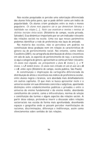 Nas escolas pesquisadas se percebe uma valorização diferenciada
dos alunos feita pelos pares, que se pode definir como um índice de
popularidade. Os alunos criam gradações entre os mais e menos
populares. Os alunos mais populares são os que demonstram liderança e
habilidades nas relações [...]. Neste caso encontram-se meninos e meninas de
distintas inscrições étnico-raciais. (Relatório de campo, escola privada,
Salvador). Essa dinâmica é importante por ser um indicador relevante
das relações sociais na escola. Uma vez que nesses parâmetros
podemos identificar a rede de preferências nos laços de amizade.
    Na maioria das escolas, não se percebeu um padrão na
constituição dessa gradação nem em relação às características de
gênero ou de pertencimento racial. No entanto, como indica
Cavalleiro (2001), na cartografia da distribuição de afetos e incentivos
em sala de aula, os aspectos de pertencimento de raça, e acrescenta-
se aqui a categoria de gênero, apresentam-se como um fator relevante:
Os alunos mais elogiados, são, principalmente a aluna X, branca [...], a Y,
branca, e a Z também branca. Os alunos mais criticados em sala de aula são o A
e o B, ambos negros (Relatório de campo, escola pública, São Paulo).
    A constituição e implicação da cartografia diferenciada da
distribuição de afetos e incentivos nos índices de proficiência escolar,
entre alunos negros e brancos, será abordada mais detalhadamente
em outros capítulos. O que mais se busca apresentar neste é o
universo escolar em suas dimensões concretas e subjetivas, apontando
distinções entre estabelecimentos públicos e privados e entre o
universo do ensino fundamental e do ensino médio, abordando
constituintes do cenário, como a infra-estrutura, normas de seleção
e constituição das turmas e alguns aspectos das relações sociais. A
partir desse esboço, pretende-se inserir a discussão sobre relações
sociorraciais nas escolas de forma mais aprofundada, desenhando
espaços e geografias onde se possam perceber manifestações de
racismos, discriminações, diferenças e indiferenças, assim como
silenciamentos sobre sentidos de tais relações.




                                     96
 
