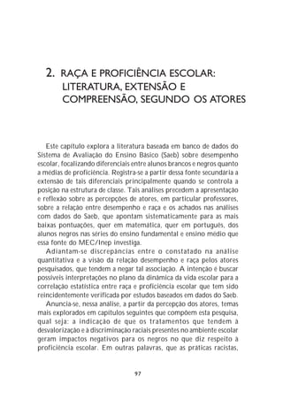2. RAÇA E PROFICIÊNCIA ESCOLAR:
        LITERATURA, EXTENSÃO E
        COMPREENSÃO, SEGUNDO OS ATORES



   Este capítulo explora a literatura baseada em banco de dados do
Sistema de Avaliação do Ensino Básico (Saeb) sobre desempenho
escolar, focalizando diferenciais entre alunos brancos e negros quanto
a médias de proficiência. Registra-se a partir dessa fonte secundária a
extensão de tais diferenciais principalmente quando se controla a
posição na estrutura de classe. Tais análises precedem a apresentação
e reflexão sobre as percepções de atores, em particular professores,
sobre a relação entre desempenho e raça e os achados nas análises
com dados do Saeb, que apontam sistematicamente para as mais
baixas pontuações, quer em matemática, quer em português, dos
alunos negros nas séries do ensino fundamental e ensino médio que
essa fonte do MEC/Inep investiga.
   Adiantam-se discrepâncias entre o constatado na análise
quantitativa e a visão da relação desempenho e raça pelos atores
pesquisados, que tendem a negar tal associação. A intenção é buscar
possíveis interpretações no plano da dinâmica da vida escolar para a
correlação estatística entre raça e proficiência escolar que tem sido
reincidentemente verificada por estudos baseados em dados do Saeb.
   Anuncia-se, nessa análise, a partir da percepção dos atores, temas
mais explorados em capítulos seguintes que compõem esta pesquisa,
qual seja: a indicação de que os tratamentos que tendem à
desvalorização e à discriminação raciais presentes no ambiente escolar
geram impactos negativos para os negros no que diz respeito à
proficiência escolar. Em outras palavras, que as práticas racistas,


                                  97
 