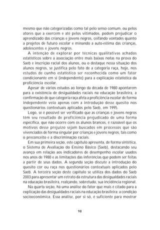 mesmo que não categorizadas como tal pelo senso comum, ou pelos
atores que a exercem e até pelos vitimados, podem prejudicar o
aprendizado das crianças e jovens negros, ceifando vontades quanto
a projetos de futuro escolar e minando a auto-estima das crianças,
adolescentes e jovens negros.
   A intenção de explorar por técnicas qualitativas achados
estatísticos sobre a associação entre mais baixas notas na prova do
Saeb e inscrição racial dos alunos, ou o destaque nessa situação dos
alunos negros, se justifica pelo fato de a categoria raça, hoje, nos
estudos de cunho estatístico ser reconhecida como um fator
condicionante em si (independente) para a explicação estatística da
proficiência escolar.
   Apesar de vários estudos ao longo da década de 1980 apontarem
para a existência de desigualdades raciais na educação brasileira, a
confirmação de que categoria raça afeta a proficiência escolar de forma
independente veio apenas com a introdução desse quesito nos
questionários contextuais aplicados pelo Saeb, em 1995.
   Logo, se é possível ser verificado que as crianças e jovens negros
têm seu resultado de proficiência prejudicado de uma forma
específica, que não ocorre com os alunos brancos, é razoável que os
motivos desse prejuízo sejam buscados em processos que são
vivenciados de forma singular por crianças e jovens negros, tais como
o preconceito e a discriminação raciais.
   Em sua primeira seção, este capítulo apresenta, de forma sintética,
o Sistema de Avaliação do Ensino Básico (Saeb), destacando seu
avanço em relação aos indicadores de desempenho escolar usados
nos anos de 1980 e as limitações das inferências que podem ser feitas
a partir de seus dados. A segunda seção discute a introdução do
quesito cor ou raça nos questionários contextuais aplicados pelo
Saeb. A terceira seção deste capítulo se utiliza dos dados do Saeb
2003 para apresentar um retrato da estrutura das desigualdades raciais
na educação brasileira, realçando, sobretudo, sua incidência regional.
   Na quarta seção, há uma análise do fator que mais é citado para a
explicação das desigualdades raciais na educação brasileira: a condição
socioeconômica. Essa análise, por si só, é suficiente para mostrar


                                  98
 