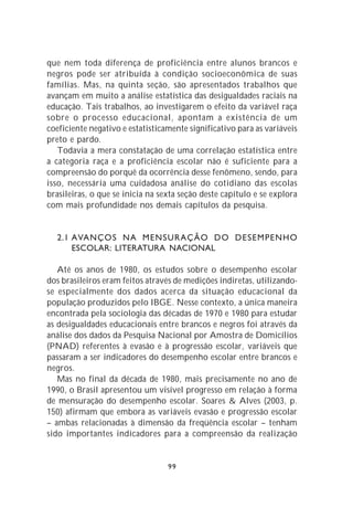 que nem toda diferença de proficiência entre alunos brancos e
negros pode ser atribuída à condição socioeconômica de suas
famílias. Mas, na quinta seção, são apresentados trabalhos que
avançam em muito a análise estatística das desigualdades raciais na
educação. Tais trabalhos, ao investigarem o efeito da variável raça
sobre o processo educacional, apontam a existência de um
coeficiente negativo e estatisticamente significativo para as variáveis
preto e pardo.
   Todavia a mera constatação de uma correlação estatística entre
a categoria raça e a proficiência escolar não é suficiente para a
compreensão do porquê da ocorrência desse fenômeno, sendo, para
isso, necessária uma cuidadosa análise do cotidiano das escolas
brasileiras, o que se inicia na sexta seção deste capítulo e se explora
com mais profundidade nos demais capítulos da pesquisa.


  2.1 AVANÇOS NA MENSURAÇÃO DO DESEMPENHO
      ESCOLAR: LITERATURA NACIONAL

   Até os anos de 1980, os estudos sobre o desempenho escolar
dos brasileiros eram feitos através de medições indiretas, utilizando-
se especialmente dos dados acerca da situação educacional da
população produzidos pelo IBGE. Nesse contexto, a única maneira
encontrada pela sociologia das décadas de 1970 e 1980 para estudar
as desigualdades educacionais entre brancos e negros foi através da
análise dos dados da Pesquisa Nacional por Amostra de Domicílios
(PNAD) referentes à evasão e à progressão escolar, variáveis que
passaram a ser indicadores do desempenho escolar entre brancos e
negros.
   Mas no final da década de 1980, mais precisamente no ano de
1990, o Brasil apresentou um visível progresso em relação à forma
de mensuração do desempenho escolar. Soares & Alves (2003, p.
150) afirmam que embora as variáveis evasão e progressão escolar
– ambas relacionadas à dimensão da freqüência escolar – tenham
sido importantes indicadores para a compreensão da realização


                                  99
 