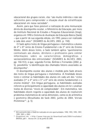 educacional dos grupos raciais, elas “são muito indiretas e não são
suficientes para compreender a situação atual da estratificação
educacional em nossa sociedade”.
   Assim, para que fosse possível a realização de uma mensuração
direta do desempenho escolar, o Ministério da Educação, por meio
do Instituto Nacional de Estudos e Pesquisas Educacionais (Inep),
organiza em 1990 o Sistema de Avaliação da Educação Básica (Saeb)
– que a partir de sua segunda edição, em 1993, passa a ser realizado
a cada dois anos 14 (SOARES & ALVES, 2003, p. 150).
   O Saeb aplica testes de língua portuguesa e matemática a alunos
de 4ª e 8ª séries do Ensino Fundamental e da 3ª série do Ensino
Médio. Além desses testes, o Saeb também aplica “questionários
contextuais aos alunos, diretores e professores para coletar
informações sobre as características demográficas e
socioeconômicas dos entrevistados” (SOARES & ALVES, 2003,
pp. 150-151), o que, segundo Ferrão, Beltrão e Fernandes (2002, p.
5), possibilita “a identificação dos chamados fatores associados ao
desempenho”.
   O desempenho escolar dos alunos é medido pelo Saeb através
dos testes de língua portuguesa e matemática. A finalidade desses
testes é estimar as habilidades dos alunos em cada um dos “ciclos
avaliados (1ª a 4ª série e 5ª a 8ª série do ensino fundamental e o
ensino médio)”. Em língua portuguesa, as habilidades avaliadas
referem-se principalmente à capacidade dos alunos em ler e analisar
textos de diversos “níveis de complexidade”. Em matemática, tais
habilidades dizem respeito à capacidade dos alunos de resolverem
problemas matemáticos de várias dimensões, como os de aritmética
e geometria (Resultados do Saeb 2003, junho de 2004, Versão
Preliminar15 , p. 5).



14
     Até a presente data, o Saeb foi realizado em sete oportunidades: 1990, 1993, 1995, 1997,
     1999, 2001 e 2003.
15
     Disponível em: <http://www.inep.gov.br/download/saeb/2004/resultados/
     BRASIL.pdf>. Acesso em: 22 de junho de 2005.




                                             100
 