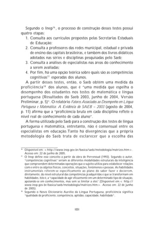 Segundo o Inep16 , o processo de construção desses testes possui
quatro etapas:
   1. Consulta aos currículos propostos pelas Secretarias Estaduais
      de Educação;
   2. Consulta a professores das redes municipal, estadual e privada
      de ensino das capitais brasileiras, e também dos livros didáticos
      adotados nas séries e disciplinas pesquisadas pelo Saeb;
   3. Consulta a análises de especialistas nas áreas do conhecimento
      a serem avaliadas;
   4. Por fim, há uma opção teórica sobre quais são as competências
      cognitivas 17 esperadas dos alunos.
   A partir desses testes, então, o Saeb obtém uma medida da
proficiência 18 dos alunos, que é “uma medida que espelha o
desempenho dos estudantes nos testes de matemática e língua
portuguesa (Resultados do Saeb 2003, junho de 2004, Versão
Preliminar, p. 5)”. O relatório Fatores Associados ao Desempenho em Língua
Portuguesa e Matemática: A Evidência do SAEB – 2003 (agosto de 2004,
p. 11) afirma que a “proficiência bruta em cada disciplina reflete o
nível real de conhecimento de cada aluno”.
   A forma utilizada pelo Saeb para a construção dos testes de língua
portuguesa e matemática, entretanto, não é consensual entre os
especialistas em educação.Tanto há divergências que a própria
metodologia do Saeb trata de esclarecer que a escolha das


16
     Disponível em: <http://www.inep.gov.br/basica/saeb/metodologia/matrizes.htm>.
     Acesso em: 22 de junho de 2005.
17
     O Inep define esse conceito a partir da obra de Perrenoud (1993). Segundo o autor,
     “competências cognitivas” seriam as diferentes modalidades estruturais da inteligência
     que compreendem determinadas operações que o sujeito utiliza para estabelecer relações
     com e entre os objetos físicos, conceitos, situações, fenômenos e pessoas. As habilidades
     instrumentais referem-se especificamente ao plano do saber fazer e decorrem,
     diretamente, do nível estrutural das competências já adquiridas e que se transformam em
     habilidades. Isto é, a “capacidade de agir eficazmente em um determinado tipo de situação,
     apoiando-se em conhecimentos, mas sem se limitar a eles” (Disponível em:< http://
     www.inep.gov.br/basica/saeb/metodologia/matrizes.htm>. Acesso em: 22 de junho
     de 2005).
18
     Segundo o Novo Dicionário Aurélio da Língua Portuguesa, proficiência significa
     “qualidade de proficiente, competência, aptidão, capacidade, habilidade”.



                                              101
 