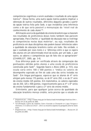 competências cognitivas a serem avaliadas é resultado de uma opção
teórica 19 . Dessa forma, uma outra opção teórica poderia implicar a
obtenção de outros resultados, diferentes daqueles gerados a partir
da opção teórica feita pelo Saeb, o que inviabiliza uma inferência
como a de que seria possível a mensuração do “nível real de
conhecimento de cada aluno”20 .
   Afirmações acerca da qualidade do ensino brasileiro que se baseiam
nos resultados de proficiência desses testes também não parecem
apropriadas. Para Charlot, a “qualidade da educação não se restringe
às competências nestas duas matérias”, ou seja, resultados de
proficiência em duas disciplinas não podem basear inferências sobre
a qualidade da educação brasileira como um todo. Na verdade, o
que é avaliado por esses testes é a “diferença entre o que se espera
dos alunos em um determinado nível da escola, por um lado, e, por
outro, os saberes e competências que de fato eles se apropriaram”
(CHARLOT, 2005, pp. 3-4).
   Essa diferença pode ser verificada através da comparação das
pontuações obtidas pelos alunos a uma escala de proficiência
construída pelo Saeb21 . Segundo Soares e Alves (2003, p. 151), essa
escala varia entre 100 e 500 pontos e “indica os valores de
desempenho esperado ao fim de cada uma das séries testadas no
Saeb”. Em língua portuguesa, espera-se que os alunos de 4ª série
atinjam pelo menos 175 pontos, os de 8ª série 250, e os da 3ª série
do ensino médio 325 pontos. Em matemática, os valores esperados
são de 250, 325 e 400 pontos, respectivamente para as 4ª e 8ª séries
do ensino fundamental e para a 3ª série do ensino médio.
   Entretanto, para que qualquer juízo acerca da qualidade da
educação brasileira mereça crédito, seria preciso que o estudo em

19
     Disponível em: <http://www.inep.gov.br/basica/saeb/metodologia/matrizes.htm>.
     Acesso em 22 de junho de 2005.
20
     Tal afirmação é parte do relatório Fatores Associados ao Desempenho em Língua Portuguesa e
     Matemática: A Evidência do SAEB – 2003 e se encontra exposta no parágrafo anterior deste
     texto.
21
     Disponível em: <http://www.inep.gov.br/basica/saeb/metodologia>. Acesso em: 22
     de junho de 2005.




                                              102
 