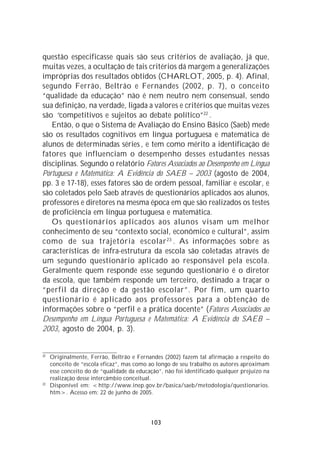 questão especificasse quais são seus critérios de avaliação, já que,
muitas vezes, a ocultação de tais critérios dá margem a generalizações
impróprias dos resultados obtidos (CHARLOT, 2005, p. 4). Afinal,
segundo Ferrão, Beltrão e Fernandes (2002, p. 7), o conceito
“qualidade da educação” não é nem neutro nem consensual, sendo
sua definição, na verdade, ligada a valores e critérios que muitas vezes
são “competitivos e sujeitos ao debate político”22 .
   Então, o que o Sistema de Avaliação do Ensino Básico (Saeb) mede
são os resultados cognitivos em língua portuguesa e matemática de
alunos de determinadas séries , e tem como mérito a identificação de
fatores que influenciam o desempenho desses estudantes nessas
disciplinas. Segundo o relatório Fatores Associados ao Desempenho em Língua
Portuguesa e Matemática: A Evidência do SAEB – 2003 (agosto de 2004,
pp. 3 e 17-18), esses fatores são de ordem pessoal, familiar e escolar, e
são coletados pelo Saeb através de questionários aplicados aos alunos,
professores e diretores na mesma época em que são realizados os testes
de proficiência em língua portuguesa e matemática.
   Os questionários aplicados aos alunos visam um melhor
conhecimento de seu “contexto social, econômico e cultural”, assim
como de sua trajetória escolar 23 . As informações sobre as
características de infra-estrutura da escola são coletadas através de
um segundo questionário aplicado ao responsável pela escola.
Geralmente quem responde esse segundo questionário é o diretor
da escola, que também responde um terceiro, destinado a traçar o
“perfil da direção e da gestão escolar”. Por fim, um quarto
questionário é aplicado aos professores para a obtenção de
informações sobre o “perfil e a prática docente” (Fatores Associados ao
Desempenho em Língua Portuguesa e Matemática: A Evidência do SAEB –
2003, agosto de 2004, p. 3).


22
     Originalmente, Ferrão, Beltrão e Fernandes (2002) fazem tal afirmação a respeito do
     conceito de “escola eficaz”, mas como ao longo de seu trabalho os autores aproximam
     esse conceito do de “qualidade da educação”, não foi identificado qualquer prejuízo na
     realização desse intercâmbio conceitual.
23
     Disponível em: <http://www.inep.gov.br/basica/saeb/metodologia/questionarios.
     htm>. Acesso em: 22 de junho de 2005.




                                            103
 