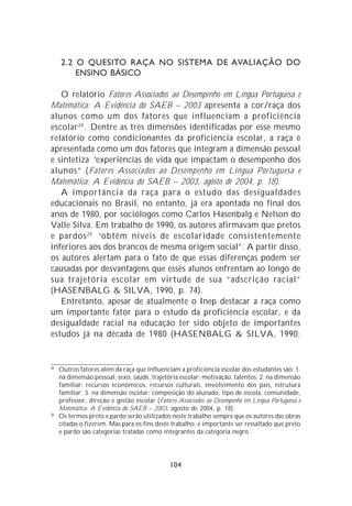 2.2 O QUESITO RAÇA NO SISTEMA DE AVALIAÇÃO DO
         ENSINO BÁSICO

   O relatório Fatores Associados ao Desempenho em Língua Portuguesa e
Matemática: A Evidência do SAEB – 2003 apresenta a cor/raça dos
alunos como um dos fatores que influenciam a proficiência
escolar 24 . Dentre as três dimensões identificadas por esse mesmo
relatório como condicionantes da proficiência escolar, a raça é
apresentada como um dos fatores que integram a dimensão pessoal
e sintetiza “experiências de vida que impactam o desempenho dos
alunos” (Fatores Associados ao Desempenho em Língua Portuguesa e
Matemática: A Evidência do SAEB – 2003, agosto de 2004, p. 18).
   A importância da raça para o estudo das desigualdades
educacionais no Brasil, no entanto, já era apontada no final dos
anos de 1980, por sociólogos como Carlos Hasenbalg e Nelson do
Valle Silva. Em trabalho de 1990, os autores afirmavam que pretos
e pardos 25 “obtêm níveis de escolaridade consistentemente
inferiores aos dos brancos de mesma origem social”. A partir disso,
os autores alertam para o fato de que essas diferenças podem ser
causadas por desvantagens que esses alunos enfrentam ao longo de
sua trajetória escolar em virtude de sua “adscrição racial”
(HASENBALG & SILVA, 1990, p. 74).
   Entretanto, apesar de atualmente o Inep destacar a raça como
um importante fator para o estudo da proficiência escolar, e da
desigualdade racial na educação ter sido objeto de importantes
estudos já na década de 1980 (HASENBALG & SILVA, 1990;


24
     Outros fatores além da raça que influenciam a proficiência escolar dos estudantes são: 1.
     na dimensão pessoal: sexo, saúde, trajetória escolar; motivação, talentos; 2. na dimensão
     familiar: recursos econômicos, recursos culturais, envolvimento dos pais, estrutura
     familiar; 3. na dimensão escolar: composição do alunado, tipo de escola, comunidade,
     professor, direção e gestão escolar (Fatores Associados ao Desempenho em Língua Portuguesa e
     Matemática: A Evidência do SAEB – 2003, agosto de 2004, p. 18).
25
     Os termos preto e pardo serão utilizados neste trabalho sempre que os autores das obras
     citadas o fizerem. Mas para os fins deste trabalho, é importante ser ressaltado que preto
     e pardo são categorias tratadas como integrantes da categoria negro.




                                               104
 