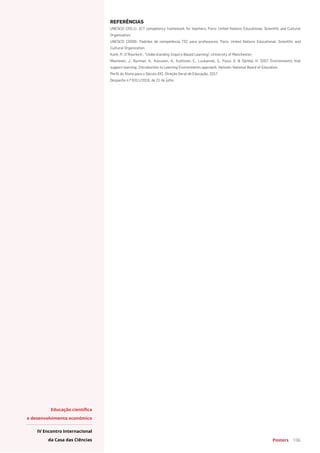 Posters 106
Educação científica
e desenvolvimento económico
IV Encontro Internacional
da Casa das Ciências
REFERÊNCIAS
UNESCO (2011): ICT competency framework for teachers, Paris: United Nations Educational, Scientific and Cultural
Organization
UNESCO (2009): Padrões de competência TIC para professores, Paris: United Nations Educational, Scientific and
Cultural Organization
Kanh, P.; O´Rourke,K.: “Understanding Inquiry-Based Learning”, University of Manchester;
Manninen, J., Burman, A., Koivunen, A., Kuittinen, E., Luukannel, S., Passi, S. & Särkkä, H. 2007. Environments that
support learning. Introduction to Learning Environments approach. Helsinki: National Board of Education.
Perfil do Aluno para o Século XXI, Direção Geral de Educação, 2017
Despacho n.º 9311/2016, de 21 de julho
 