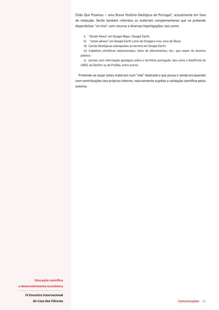 Comunicações 56
Educação científica
e desenvolvimento económico
IV Encontro Internacional
da Casa das Ciências
Chão Que Pisamos – uma Breve História Geológica de Portugal”, actualmente em fase
de redacção. Serão também referidos os materiais complementares que se pretende
disponibilzar “on-line”, com recurso a diversas hiperligações, tais como:
i)	 “Street Views” em Google Maps / Google Earth;
ii)	 “vistas aéreas” em Google Earth (.kmz de Imagens e/ou .kmz de Vôos);
iii)	 Cartas Geológicas sobrepostas ao terreno em Google Earth;
iv)	 trabalhos científicos seleccionados, fotos de afloramentos, etc., que sejam do domínio
público;
v)	 portais com informação geológica sobre o território português, tais como o GeoPortal do
LNEG, do GeoPor ou da ProGeo, entre outros.
Pretende-se alojar estes materiais num “site” dedicado e que possa ir sendo enriquecido
com contribuições dos próprios leitores, naturalmente sujeitas a validação científica pelos
autores.
 