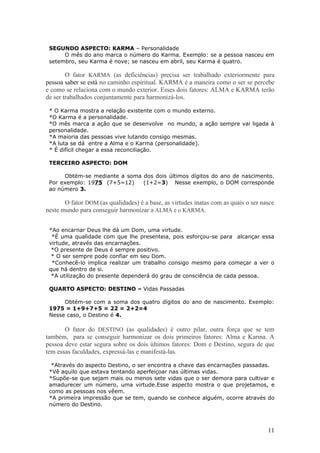 SEGUNDO ASPECTO: KARMA – Personalidade
      O mês do ano marca o número do Karma. Exemplo: se a pessoa nasceu em
 setembro, seu Karma é nove; se nasceu em abril, seu Karma é quatro.

        O fator KARMA (as deficiências) precisa ser trabalhado exteriormente para
pessoa saber se está no caminho espiritual. KARMA é a maneira como o ser se percebe
e como se relaciona com o mundo exterior. Esses dois fatores: ALMA e KARMA terão
de ser trabalhados conjuntamente para harmonizá-los.

 * O Karma mostra a relação existente com o mundo externo.
 *O Karma é a personalidade.
 *O mês marca a ação que se desenvolve no mundo, a ação sempre vai ligada à
 personalidade.
 *A maioria das pessoas vive lutando consigo mesmas.
 *A luta se dá entre a Alma e o Karma (personalidade).
 * É difícil chegar a essa reconciliação.

 TERCEIRO ASPECTO: DOM

      Obtém-se mediante a soma dos dois últimos dígitos do ano de nascimento.
 Por exemplo: 1975 (7+5=12)    (1+2=3) Nesse exemplo, o DOM corresponde
 ao número 3.

       O fator DOM (as qualidades) é a base, as virtudes inatas com as quais o ser nasce
neste mundo para conseguir harmonizar a ALMA e o KARMA.


 *Ao encarnar Deus lhe dá um Dom, uma virtude.
  *É uma qualidade com que lhe presenteia, pois esforçou-se para alcançar essa
 virtude, através das encarnações.
  *O presente de Deus é sempre positivo.
  * O ser sempre pode confiar em seu Dom.
  *Conhecê-lo implica realizar um trabalho consigo mesmo para começar a ver o
 que há dentro de si.
  *A utilização do presente dependerá do grau de consciência de cada pessoa.

 QUARTO ASPECTO: DESTINO – Vidas Passadas

      Obtém-se com a soma dos quatro dígitos do ano de nascimento. Exemplo:
 1975 = 1+9+7+5 = 22 = 2+2=4
 Nesse caso, o Destino é 4.

       O fator do DESTINO (as qualidades) é outro pilar, outra força que se tem
também, para se conseguir harmonizar os dois primeiros fatores: Alma e Karma. A
pessoa deve estar segura sobre os dois últimos fatores: Dom e Destino, segura de que
tem essas faculdades, expressá-las e manifestá-las.

  *Através do aspecto Destino, o ser encontra a chave das encarnações passadas.
 *Vê aquilo que estava tentando aperfeiçoar nas últimas vidas.
 *Supõe-se que sejam mais ou menos sete vidas que o ser demora para cultivar e
 amadurecer um número, uma virtude.Esse aspecto mostra o que projetamos, e
 como as pessoas nos vêem.
 *A primeira impressão que se tem, quando se conhece alguém, ocorre através do
 número do Destino.



                                                                                     11
 