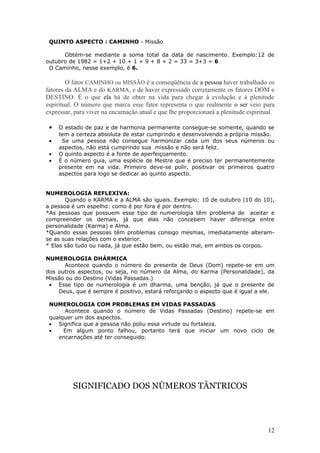 QUINTO ASPECTO : CAMINHO - Missão

      Obtém-se mediante a soma total da data de nascimento. Exemplo:12 de
outubro de 1982 = 1+2 + 10 + 1 + 9 + 8 + 2 = 33 = 3+3 = 6
 O Caminho, nesse exemplo, é 6.

        O fator CAMINHO ou MISSÃO é a conseqüência de a pessoa haver trabalhado os
fatores da ALMA e do KARMA, e de haver expressado corretamente os fatores DOM e
DESTINO. É o que ela há de obter na vida para chegar à evolução e à plenitude
espiritual. O número que marca esse fator representa o que realmente o ser veio para
expressar, para viver na encarnação atual e que lhe proporcionará a plenitude espiritual.

 •   O estado de paz e de harmonia permanente consegue-se somente, quando se
     tem a certeza absoluta de estar cumprindo e desenvolvendo a própria missão.
 •    Se uma pessoa não consegue harmonizar cada um dos seus números ou
     aspectos, não está cumprindo sua missão e não será feliz.
 •   O quinto aspecto é a fonte de aperfeiçoamento.
 •   É o número guia, uma espécie de Mestre que é preciso ter permanentemente
     presente em na vida. Primeiro deve-se polir, positivar os primeiros quatro
     aspectos para logo se dedicar ao quinto aspecto.


NUMEROLOGIA REFLEXIVA:
       Quando o KARMA e a ALMA são iguais. Exemplo: 10 de outubro (10 do 10),
a pessoa é um espelho: como é por fora é por dentro.
*As pessoas que possuem esse tipo de numerologia têm problema de aceitar e
compreender os demais, já que elas não concebem haver diferença entre
personalidade (Karma) e Alma.
*Quando essas pessoas têm problemas consigo mesmas, imediatamente alteram-
se as suas relações com o exterior.
* Elas são tudo ou nada, já que estão bem, ou estão mal, em ambos os corpos.

NUMEROLOGIA DHÁRMICA
       Acontece quando o número do presente de Deus (Dom) repete-se em um
dos outros aspectos, ou seja, no número da Alma, do Karma (Personalidade), da
Missão ou do Destino (Vidas Passadas.)
 • Esse tipo de numerologia é um dharma, uma benção, já que o presente de
    Deus, que é sempre é positivo, estará reforçando o aspecto que é igual a ele.

 NUMEROLOGIA COM PROBLEMAS EM VIDAS PASSADAS
      Acontece quando o número de Vidas Passadas (Destino) repete-se em
 qualquer um dos aspectos.
 • Significa que a pessoa não poliu essa virtude ou fortaleza.
 •    Em algum ponto falhou, portanto terá que iniciar um novo ciclo de
    encarnações até ter conseguido.




          SIGNIFICADO DOS NÙMEROS TÂNTRICOS




                                                                                      12
 