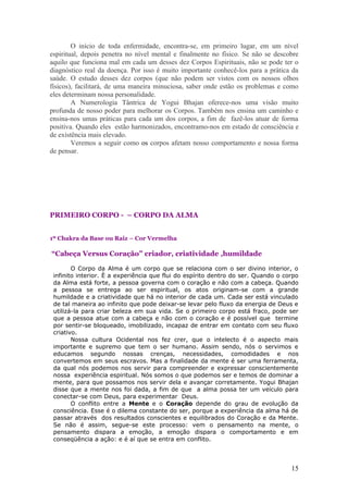 O início de toda enfermidade, encontra-se, em primeiro lugar, em um nível
espiritual, depois penetra no nível mental e finalmente no físico. Se não se descobre
aquilo que funciona mal em cada um desses dez Corpos Espirituais, não se pode ter o
diagnóstico real da doença. Por isso é muito importante conhecê-los para a prática da
saúde. O estudo desses dez corpos (que não podem ser vistos com os nossos olhos
físicos), facilitará, de uma maneira minuciosa, saber onde estão os problemas e como
eles determinam nossa personalidade.
        A Numerologia Tântrica de Yogui Bhajan oferece-nos uma visão muito
profunda de nosso poder para melhorar os Corpos. Também nos ensina um caminho e
ensina-nos umas práticas para cada um dos corpos, a fim de fazê-los atuar de forma
positiva. Quando eles estão harmonizados, encontramo-nos em estado de consciência e
de existência mais elevado.
        Veremos a seguir como os corpos afetam nosso comportamento e nossa forma
de pensar.




PRIMEIRO CORPO - – CORPO DA ALMA


1º Chakra da Base ou Raiz – Cor Vermelha

“Cabeça Versus Coração” criador, criatividade ,humildade

        O Corpo da Alma é um corpo que se relaciona com o ser divino interior, o
 infinito interior. È a experiência que flui do espírito dentro do ser. Quando o corpo
 da Alma está forte, a pessoa governa com o coração e não com a cabeça. Quando
 a pessoa se entrega ao ser espiritual, os atos originam-se com a grande
 humildade e a criatividade que há no interior de cada um. Cada ser está vinculado
 de tal maneira ao infinito que pode deixar-se levar pelo fluxo da energia de Deus e
 utilizá-la para criar beleza em sua vida. Se o primeiro corpo está fraco, pode ser
 que a pessoa atue com a cabeça e não com o coração e é possível que termine
 por sentir-se bloqueado, imobilizado, incapaz de entrar em contato com seu fluxo
 criativo.
        Nossa cultura Ocidental nos fez crer, que o intelecto é o aspecto mais
 importante e supremo que tem o ser humano. Assim sendo, nós o servimos e
 educamos segundo nossas crenças, necessidades, comodidades e nos
 convertemos em seus escravos. Mas a finalidade da mente é ser uma ferramenta,
 da qual nós podemos nos servir para compreender e expressar conscientemente
 nossa experiência espiritual. Nós somos o que podemos ser e temos de dominar a
 mente, para que possamos nos servir dela e avançar corretamente. Yogui Bhajan
 disse que a mente nos foi dada, a fim de que a alma possa ter um veículo para
 conectar-se com Deus, para experimentar Deus.
        O conflito entre a Mente e o Coração depende do grau de evolução da
 consciência. Esse é o dilema constante do ser, porque a experiência da alma há de
 passar através dos resultados conscientes e equilibrados do Coração e da Mente.
 Se não é assim, segue-se este processo: vem o pensamento na mente, o
 pensamento dispara a emoção, a emoção dispara o comportamento e em
 conseqüência a ação: e é aí que se entra em conflito.




                                                                                   15
 
