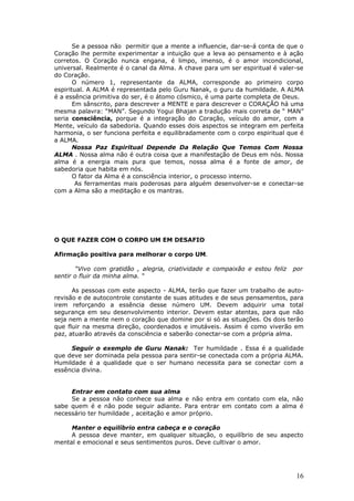 Se a pessoa não permitir que a mente a influencie, dar-se-á conta de que o
Coração lhe permite experimentar a intuição que a leva ao pensamento e à ação
corretos. O Coração nunca engana, é limpo, imenso, é o amor incondicional,
universal. Realmente é o canal da Alma. A chave para um ser espiritual é valer-se
do Coração.
       O número 1, representante da ALMA, corresponde ao primeiro corpo
espiritual. A ALMA é representada pelo Guru Nanak, o guru da humildade. A ALMA
é a essência primitiva do ser, é o átomo cósmico, é uma parte completa de Deus.
       Em sânscrito, para descrever a MENTE e para descrever o CORAÇÃO há uma
mesma palavra: “MAN”. Segundo Yogui Bhajan a tradução mais correta de “ MAN”
seria consciência, porque é a integração do Coração, veículo do amor, com a
Mente, veículo da sabedoria. Quando esses dois aspectos se integram em perfeita
harmonia, o ser funciona perfeita e equilibradamente com o corpo espiritual que é
a ALMA.
       Nossa Paz Espiritual Depende Da Relação Que Temos Com Nossa
ALMA . Nossa alma não é outra coisa que a manifestação de Deus em nós. Nossa
alma é a energia mais pura que temos, nossa alma é a fonte de amor, de
sabedoria que habita em nós.
       O fator da Alma é a consciência interior, o processo interno.
        As ferramentas mais poderosas para alguém desenvolver-se e conectar-se
com a Alma são a meditação e os mantras.




O QUE FAZER COM O CORPO UM EM DESAFIO

Afirmação positiva para melhorar o corpo UM.

       “Vivo com gratidão , alegria, criatividade e compaixão e estou feliz   por
sentir o fluir da minha alma. “

      As pessoas com este aspecto - ALMA, terão que fazer um trabalho de auto-
revisão e de autocontrole constante de suas atitudes e de seus pensamentos, para
irem reforçando a essência desse número UM. Devem adquirir uma total
segurança em seu desenvolvimento interior. Devem estar atentas, para que não
seja nem a mente nem o coração que domine por si só as situações. Os dois terão
que fluir na mesma direção, coordenados e imutáveis. Assim é como viverão em
paz, atuarão através da consciência e saberão conectar-se com a própria alma.

     Seguir o exemplo de Guru Nanak: Ter humildade . Essa é a qualidade
que deve ser dominada pela pessoa para sentir-se conectada com a própria ALMA.
Humildade é a qualidade que o ser humano necessita para se conectar com a
essência divina.


     Entrar em contato com sua alma
     Se a pessoa não conhece sua alma e não entra em contato com ela, não
sabe quem é e não pode seguir adiante. Para entrar em contato com a alma é
necessário ter humildade , aceitação e amor próprio.

     Manter o equilíbrio entra cabeça e o coração
     A pessoa deve manter, em qualquer situação, o equilíbrio de seu aspecto
mental e emocional e seus sentimentos puros. Deve cultivar o amor.




                                                                               16
 