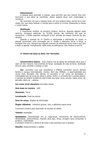 Relaxamento
       A pessoa deve aprender a relaxar, para permitir que seu interior flua com
harmonia e sua alma se manifeste. Assim poderá atuar com criatividade e
iniciativa.
       No momento em que a pessoa tocar em sua própria alma, tornar-se-á sem
medo, por isso deve Relaxar o mental para a alma vir à tona. Relaxando a mente
o corpo relaxa.

      Meditação
      É importante meditar no primeiro Chakra, senti-lo. Quando alguém pode
senti-lo, consegue estimular os 72.000 nervos. No momento em que se
concentrar, o fluido espinhal começará a fluir através da massa cinzenta do seu
cérebro.
      Quando a energia do 1º Chakra é estimulada e distribuída ao corpo, a
pessoa encontrará uma renovação em si. Então o elemento terra, a força, a
coragem fica viva. Sempre que alguém precisar do elemento terra, tudo o que tem
a fazer é apertar mentalmente nesta área:os esfíncteres. Seu Chakra o servirá



     1º Chakra da base ou Raiz- Cor Vermelha



      Característica básica: Esse Chakra cria as bases da aceitação ativa que é
usar um dos maiores instrumentos de força: aceitação da vida na terra. Aceitação
ativa é, pois, escolher e aceitar a vida.

      Cor: vermelho vivo que caracteriza a FORÇA (vermelho escuro demais
lembra o sangue desvitalizado, morto). Sem ela, FORÇA, a espiritualidade dos
níveis mais elevados não decola. O vermelho é cor cheia de densidade e
intensidade que dá corpo às idéias e ações. Enfim, o vermelho dá o sentido básico,
o sentido da própria existência real a tudo que toca, ouve, escuta, capta, ama, vê,
percebe, eleva ou ...abaixa.

Cor como nível vibratório:Vermelho denso

Som base ou mantra: LAM

Elemento: Terra

Localização: Final da coluna

Área do corpo: Órgãos de eliminação

Órgão: Glândula : Intestino grosso, reto, e glândula supra-renal

O primeiro Chakra está associado ao sentido do olfato.

Talento: Aceitação.

Qualidades: Centralização em si, segurança, mecanismo de sobrevivência,
estabilidade, autoconfiança, impulso para agir, força, coragem para conquistar e
produzir, criatividade.
O primeiro Chakra é o alicerce de tudo o que acontece com a pessoa.

Desafio: Ressentimento e rigidez.



                                                                                17
 