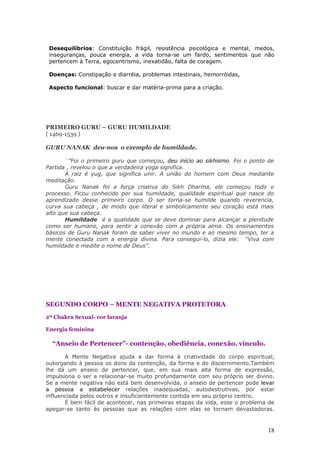 Desequilíbrios: Constituição frágil, resistência psicológica e mental, medos,
 inseguranças, pouca energia, a vida torna-se um fardo, sentimentos que não
 pertencem à Terra, egocentrismo, inexatidão, falta de coragem.

 Doenças: Constipação e diarréia, problemas intestinais, hemorróidas,

 Aspecto funcional: buscar e dar matéria-prima para a criação.




PRIMEIRO GURU – GURU HUMILDADE
( 1469-1539 )

GURU NANAK deu-nos o exemplo de humildade.

       ¨”Foi o primeiro guru que começou, deu início ao sikhismo. Foi o ponto de
Partida , revelou o que a verdadeira yoga significa.
       A raiz é yug, que significa unir. A união do homem com Deus mediante
meditação.
       Guru Nanak foi a força criativa do Sikh Dharma, ele começou todo o
processo. Ficou conhecido por sua humildade, qualidade espiritual que nasce do
aprendizado desse primeiro corpo. O ser torna-se humilde quando reverencia,
curva sua cabeça , de modo que literal e simbolicamente seu coração está mais
alto que sua cabeça.
       Humildade é a qualidade que se deve dominar para alcançar a plenitude
como ser humano, para sentir a conexão com a própria alma. Os ensinamentos
básicos de Guru Nanak foram de saber viver no mundo e ao mesmo tempo, ter a
mente conectada com a energia divina. Para consegui-lo, dizia ele: “Viva com
humildade e medite o nome de Deus”.




SEGUNDO CORPO – MENTE NEGATIVA PROTETORA
2º Chakra Sexual- cor laranja

Energia feminina

  “Anseio de Pertencer”- contenção, obediência, conexão, vínculo.

       A Mente Negativa ajuda a dar forma à criatividade do corpo espiritual,
outorgando à pessoa os dons da contenção, da forma e do discernimento.Também
lhe dá um anseio de pertencer, que, em sua mais alta forma de expressão,
impulsiona o ser a relacionar-se muito profundamente com seu próprio ser divino.
Se a mente negativa não está bem desenvolvida, o anseio de pertencer pode levar
a pessoa a estabelecer relações inadequadas, autodestrutivas, por estar
influenciada pelos outros e insuficientemente contida em seu próprio centro.
       É bem fácil de acontecer, nas primeiras etapas da vida, esse o problema de
apegar-se tanto às pessoas que as relações com elas se tornam devastadoras.



                                                                              18
 