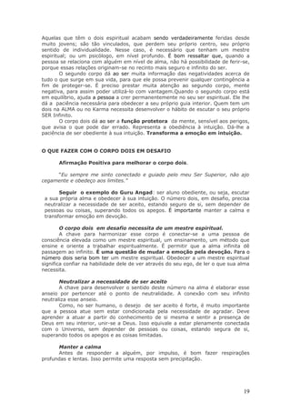 Aquelas que têm o dois espiritual acabam sendo verdadeiramente feridas desde
muito jovens; são tão vinculados, que perdem seu próprio centro, seu próprio
sentido de individualidade. Nesse caso, é necessário que tenham um mestre
espiritual; ou um psicólogo, em nível profundo. É bom ressaltar que, quando a
pessoa se relaciona com alguém em nível de alma, não há possibilidade de ferir-se,
porque essas relações originam-se no recinto mais seguro e infinito do ser.
        O segundo corpo dá ao ser muita informação das negatividades acerca de
tudo o que surge em sua vida, para que ele possa prevenir qualquer contingência a
fim de proteger-se. É preciso prestar muita atenção ao segundo corpo, mente
negativa, para assim poder utilizá-lo com vantagem.Quando o segundo corpo está
em equilíbrio, ajuda a pessoa a crer permanentemente no seu ser espiritual. Ele lhe
dá a paciência necessária para obedecer a seu próprio guia interior. Quem tem um
dois na ALMA ou no Karma necessita desenvolver o hábito de escutar o seu próprio
SER Infinito.
        O corpo dois dá ao ser a função protetora da mente, sensível aos perigos,
que avisa o que pode dar errado. Representa a obediência à intuição. Dá-lhe a
paciência de ser obediente à sua intuição. Transforma a emoção em intuição.


O QUE FAZER COM O CORPO DOIS EM DESAFIO

       Afirmação Positiva para melhorar o corpo dois.

     “Eu sempre me sinto conectado e guiado pelo meu Ser Superior, não ajo
cegamente e obedeço aos limites.”

       Seguir o exemplo do Guru Angad: ser aluno obediente, ou seja, escutar
 a sua própria alma e obedecer à sua intuição. O número dois, em desafio, precisa
 neutralizar a necessidade de ser aceito, estando seguro de si, sem depender de
 pessoas ou coisas, superando todos os apegos. É importante manter a calma e
 transformar emoção em devoção.

        O corpo dois em desafio necessita de um mestre espiritual.
        A chave para harmonizar esse corpo é conectar-se a uma pessoa de
consciência elevada como um mestre espiritual, um ensinamento, um método que
ensine e oriente a trabalhar espiritualmente. É permitir que a alma infinita dê
passagem ao infinito. É uma questão de mudar a emoção pela devoção. Para o
número dois seria bom ter um mestre espiritual. Obedecer a um mestre espiritual
significa confiar na habilidade dele de ver através do seu ego, de ler o que sua alma
necessita.

       Neutralizar a necessidade de ser aceito
       A chave para desenvolver o sentido deste número na alma é elaborar esse
anseio por pertencer até o ponto de neutralidade. A conexão com seu infinito
neutraliza esse anseio.
       Como, no ser humano, o desejo de ser aceito é forte, é muito importante
que a pessoa atue sem estar condicionada pela necessidade de agradar. Deve
aprender a atuar a partir do conhecimento de si mesma e sentir a presença de
Deus em seu interior, unir-se a Deus. Isso equivale a estar plenamente conectada
com o Universo, sem depender de pessoas ou coisas, estando segura de si,
superando todos os apegos e as coisas limitadas.

      Manter a calma
      Antes de responder a alguém, por impulso, é bom fazer respirações
profundas e lentas. Isso permite uma resposta sem precipitação.




                                                                                  19
 