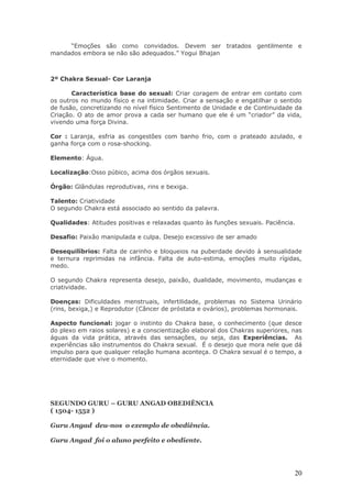 “Emoções são como convidados. Devem ser tratados gentilmente e
mandados embora se não são adequados.” Yogui Bhajan



2º Chakra Sexual- Cor Laranja

       Característica base do sexual: Criar coragem de entrar em contato com
os outros no mundo físico e na intimidade. Criar a sensação e engatilhar o sentido
de fusão, concretizando no nível físico Sentimento de Unidade e de Continuidade da
Criação. O ato de amor prova a cada ser humano que ele é um “criador” da vida,
vivendo uma força Divina.

Cor : Laranja, esfria as congestões com banho frio, com o prateado azulado, e
ganha força com o rosa-shocking.

Elemento: Água.

Localização:Osso púbico, acima dos órgãos sexuais.

Órgão: Glândulas reprodutivas, rins e bexiga.

Talento: Criatividade
O segundo Chakra está associado ao sentido da palavra.

Qualidades: Atitudes positivas e relaxadas quanto às funções sexuais. Paciência.

Desafio: Paixão manipulada e culpa. Desejo excessivo de ser amado

Desequilíbrios: Falta de carinho e bloqueios na puberdade devido à sensualidade
e ternura reprimidas na infância. Falta de auto-estima, emoções muito rígidas,
medo.

O segundo Chakra representa desejo, paixão, dualidade, movimento, mudanças e
criatividade.

Doenças: Dificuldades menstruais, infertilidade, problemas no Sistema Urinário
(rins, bexiga,) e Reprodutor (Câncer de próstata e ovários), problemas hormonais.

Aspecto funcional: jogar o instinto do Chakra base, o conhecimento (que desce
do plexo em raios solares) e a conscientização elaboral dos Chakras superiores, nas
águas da vida prática, através das sensações, ou seja, das Experiências. As
experiências são instrumentos do Chakra sexual. É o desejo que mora nele que dá
impulso para que qualquer relação humana aconteça. O Chakra sexual é o tempo, a
eternidade que vive o momento.




SEGUNDO GURU – GURU ANGAD OBEDIÊNCIA
( 1504- 1552 )

Guru Angad deu-nos o exemplo de obediência.

Guru Angad foi o aluno perfeito e obediente.




                                                                                20
 