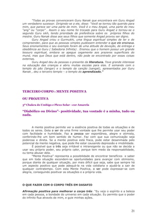 “Todas as provas convenceram Guru Nanak que encontrara em Guru Angad
um verdadeiro sucessor. Dirigindo-se a ele, disse: “Você se tornou tão querido para
mim, que parece ser uma parte de mim. Você é o meu Angad, uma parte do meu
“ang” ou “corpo” . Assim o seu nome foi trocado para Guru Angad e tornou-se o
segundo Guru sikh, tendo prioridade de preferência sobre os próprios filhos do
mestre. Guru Nanak disse aos seus filhos que somente Angad provou ser digno.
       Guru Angad criou o Gurmukhi, uma língua espiritual simples de ler e de
compreender, para que as pessoas simples pudessem entender o que ele ensinava.
Seus ensinamentos e seu exemplo foram de uma atitude de devoção, de entrega e
obediência ao Guru ( Sabedoria Infinita) . Ensinou que o homem possui um grande
tesouro espiritual, embora se apegue cegamente aos prazeres superficiais do
mund, mas que Deus que está dentro, não pode se encontrado por essas coisas
externas.
       Guru Angad deu às pessoas o presente da literatura. Teve grande interesse
na educação das crianças e abriu muitas escolas para elas. E somando com o
templo do pão (langar) e o templo da canção (sangat), apresentados por Guru
Nanak , deu o terceiro templo – o templo do aprendizado.”




TERCEIRO CORPO : MENTE POSITIVA

OU PROJETIVA
3º Chakra do Umbigo e Plexo Solar –cor Amarela

“Diabólico ou Divino”- positividade, tua vontade é a minha, tudo ou
nada.


       A mente positiva permite ver a essência positiva de todas as situações e de
todos os seres. Dota o ser de uma firme vontade que lhe permite usar seu poder
com facilidade e humildade. Faz a pessoa ser espontânea, alegre e otimista,
conferindo-lhe um bom sentido de humor. Faz com que sua comunicação seja
poderosa e direta. Se a mente positiva está fraca, pode estar desanimada pelo
potencial da mente negativa, que pode lhe estar causando depressão e imobilidade.
       É possível que o três seja irritável e intransigente ou que não se decida a
usar seu próprio poder, seu próprio calor, porque tem medo da responsabilidade,
ou tema abusar dela.
       “Mente Positiva” representa a possibilidade de encontrar benefícios e saber
que em toda situação escondem-se oportunidades para avançar com otimismo,
porque diante de qualquer situação, por mais difícil que seja, sabe que sempre há
um aspecto positivo que pode adequá-la na vida cotidiana e ajudá-la a sair de
qualquer contratempo. Com esta Mente Positiva, o ser pode expressar-se com
alegria, conseguindo positivar as situações e a própria vida.



O QUE FAZER COM O CORPO TRÊS EM DASAFIO

Afirmação positiva para melhorar o corpo três: “Eu vejo o espírito e a beleza
em cada pessoa, a bondade do universo em cada situação. Eu permito que o poder
do infinito flua através de mim, e guie minhas ações.




                                                                                21
 