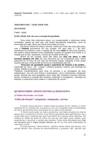Aspecto funcional: Captar a simplicidade e ter mãos que agem de maneira
radiante.




TERCEIRO GURU – GURU AMAR DAS

IGUALDADE

( 1479 – 1574)

GURU AMAR DAS deu-nos o exemplo de igualdade.

        “Guru Amar Das costumava jejuar, ia a peregrinações e observava várias
cerimônias. Apesar de tudo isso, sua mente permanecia impaciente, como se
procurasse por algo.Talvez sua mente procurasse um Guru.
        Sua busca interna foi longa e penosa. Colhia dos frutos dos seus bons atos,
mas a tristeza permanecia em seu coração. Em seus atos, o “ EU Sou”
encontrava-se presente e isso o impedia de ter uma visão do Deus que buscava.
Ele mesmo estava atuando como trabalhador incapaz de aquietar sua mente e, à
medida que os dias passavam, a busca da verdade continuava.
        Dentro de seu coração, Amar Das sabia que sem ver Deus, a vida
humana passava em vão, por isso procurava por um competente guru. Assim
passaram–se 70 anos de sua vida em fervorosa oração, chegando a ficar quase
exausto até que a misericórdia de Divina se manifestasse para ele.
         Precursor da igualdade social e espiritual do homem e da mulher .
Instituição do “Guru - Ka – Langar”, refeitório gratuito e aberto, sem distinção de
castas, religião ou posição social.
Trabalhou constantemente para levar os serviços e as mensagens de seus
antecessores , fez com que hindus e mulçumanos , reis e camponeses, sentassem
juntos. Através das suas pregações, Guru Amar Das introduziu diversas reformas
sociais. Condenou a reclusão das mulheres. Defendeu a monogamia, encorajou as
alianças, o casamento entre castas e o casamento de viúvos.”




QUARTO CORPO : MENTE NEUTRA ou MEDITATIVA
4º Chakra do Coração –cor Verde

“Cálice de Oração” compaixão , integração , serviço


       A mente neutra governa e integra todas as partes do ser. Ajuda-o a entrar
rapidamente em contato com sua alma e a ver com compaixão toda a manifestação
da vida,o que permite servir aos demais de um plano mais elevado.
        A mente neutra pode ver todo o panorama, com todas as partes da vida da
pessoa que a conduziram ao bem e que foram necessárias para aperfeiçoá-la. Se a
mente está fraca é possível que seja muito difícil de a pessoa tomar decisões. Ela
tenderá ao hábito de sentir-se vítima da vida por não saber como integrar suas
experiências e encontrar o sentido das mesmas. Talvez sinta dificuldade para ficar
em harmonia com o magno projeto cósmico, ao ver as mais altas polaridades da
vida sobre a terra.
       O corpo espiritual, “Mente Neutra”, significa manter diante dos demais, uma
atitude flexível, sem envolver-se emocionalmente e, portanto, não permitir que


                                                                                23
 