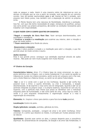 nada se apegue a nada. Assim é uma maneira nobre de relacionar-se com os
demais. A vibração que se vive a partir do coração, será seguida de um caminho
correto. Isso dá grande oportunidade para o ser manter-se fiel à verdade, sem
prejuízo nem falsos juízos, mas também com a disposição de admitir os próprios
erros.
       A Mente Neutra tem uma natureza de flexibilidade, tolerância e aceitação.
Isso faz com que não tenha necessidade de julgar, tampouco de justificar, porque
isso seria perder sua própria perspectiva, de aceitar as condições necessárias para
trabalhar com imparcialidade.

O QUE FAZER COM O CORPO QUATRO EM DASAFIO:

*Seguir o exemplo do Guru Ram Das: fazer serviços desinteressados, com
humildade e constância.
* Praticar a oração e a meditação para acalmar seu interior, abrir a intuição e
atuar de modo neutro.
* Fazer exercícios como flexão de coluna.

 Desenvolver a intuição:
 O corpo 4 deve praticar a oração e a meditação para abrir a intuição, o que lhe
permite atuar de modo correto e neutro.

Ações neutras:
Essa é sua grande prova: conseguir sua satisfação espiritual através de ações
neutras . Não pode ser nem muito exigente nem muito flexível.



4º Chakra do Coração


Característica básica: Amor. É o Chakra base do corpo emocional, ou seja, a
ponte definitiva com a Origem, com a mente Substancial. É um sentir-se paizão ou
mãezona do mundo (no chakra coronário, sentir-se-ão em uníssono com o Pai real,
com a fonte Materna e Paterna Única), ou sentir-se em plena Fraternidade.

 Cor: a cor é o verde com o qual se cria Confiança. Quando o ser confia fica
possível tocar o Amor, a quarta dimensão; ou criar a Compaixão, a doação
desinteressada. Aí se exprime o rosa como raio de Integração. Quando o ser vai se
sentindo integrado ao próprio corpo e à própria essência, reconcilia-se com seu Eu
Superior, com a partícula mais íntima que possa se identificar com o individual
enquanto parte da humanidade, e não como parte de uma única raça ou credo. O
verde é a cura enquanto renascimento e regeneração celular e o rosa é
regeneração do emocional.

Elemento: Ar. Inspirar o Amor para dentro e para fora torna tudo possível.

Localização:Centro do peito.

Órgão/glândula: coração, pulmões, glândula do timo.

Talento: Compaixão, aceitação , coragem de amar e de sentir Confiança. Amor
universal. É o centro que dissolve os medos. A amizade por muitas pessoas torna-
se natural.

Qualidades: Quando esse centro se abre, a pessoa desperta para a consciência
espiritual. As características de compaixão, de doação e de amor são fortalecidas. A



                                                                                 24
 