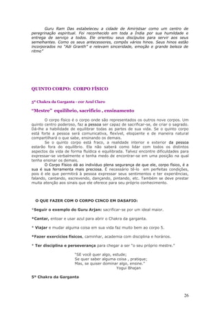 Guru Ram Das estabeleceu a cidade de Amiristsar como um centro de
peregrinação espiritual. Foi reconhecido em toda a Índia por sua humildade e
entrega de serviço a todos. Ele orientou seus discípulos para servir aos seus
semelhantes. Como os seus antecessores, compôs vários hinos. Seus hinos estão
incorporados no “Adi Granth” e relevam sinceridade, emoção e grande beleza de
ritmo”




QUINTO CORPO: CORPO FÍSICO

5º Chakra da Garganta - cor Azul Claro

“Mestre” equilíbrio, sacrifício , ensinamento

       O corpo físico é o corpo onde são representados os outros nove corpos. Um
quinto centro poderoso, faz a pessoa ser capaz de sacrificar-se, de criar o sagrado.
Dá-lhe a habilidade de equilibrar todas as partes de sua vida. Se o quinto corpo
está forte a pessoa será comunicativa, flexível, eloqüente e de maneira natural
compartilhará o que sabe, ensinando os demais.
       Se o quinto corpo está fraco, a realidade interior e exterior da pessoa
estarão fora do equilíbrio. Ela não saberá como lidar com todos os distintos
aspectos da vida de forma fluídica e equilibrada. Talvez encontre dificuldades para
expressar-se verbalmente e tenha medo de encontrar-se em uma posição na qual
tenha ensinar os demais.
       O Corpo Físico dá ao indivíduo plena segurança de que ele, corpo físico, é a
sua é sua ferramenta mais preciosa. É necessário tê-lo em perfeitas condições,
pois é ele que permitirá à pessoa expressar seus sentimentos e ter experiências,
falando, cantando, escrevendo, dançando, pintando, etc. Também se deve prestar
muita atenção aos sinais que ele oferece para seu próprio conhecimento.



  O QUE FAZER COM O CORPO CINCO EM DASAFIO:

*Seguir o exemplo do Guru Arjan: sacrificar-se por um ideal maior.

*Cantar, entoar e usar azul para abrir o Chakra da garganta.

* Viajar e mudar alguma coisa em sua vida faz muito bem ao corpo 5.

*Fazer exercícios físicos, caminhar, academia com disciplina e horários.

* Ter disciplina e perseverança para chegar a ser “o seu próprio mestre.”

                       “SE você quer algo, estude;
                       Se quer saber alguma coisa , pratique;
                       Mas, se quiser dominar algo, ensine.”
                                             Yogui Bhajan

5º Chakra da Garganta




                                                                                 26
 