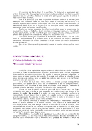 “O exemplo do Guru Arjun é o sacrifício. Foi torturado e executado por
ordem do imperador Jehangui por ser um líder muito convicto de sua liderança. Ele
sacrificou-se por um ideal. Possuía o corpo forte para poder suportar a tortura e
nos ensinou pelo exemplo.
        Esta é a qualidade que não se podem esquecer: ensinar e ensinar pelo
exemplo. Um professor deve ter um corpo forte e saudável, sacrificar-se a si
mesmo, ensinar pelo exemplo e disciplina, para que seu aluno possa aprender. O
exemplo de Guru Arjun foi o de sacrifício por um ideal maior, o de ensinar pelo
exemplo e cuidar do corpo e mantê-lo são.
        Coletou os cantos sagrados dos Quatro primeiros gurus e acrescentou os
seus cantos. Todos os trabalhos foram escritos em linguagem comum e no alfabeto
Punjab (Gurumuki), que foi inventado por Guru Angad. Deixou umas páginas em
branco para que fossem completadas pelos nono e décimo Gurus.
        Guru Arjan encorajou o comércio e a indústria entre os siks. Foi um Guru
ativo e empreendedor e o primeiro Guru a se introduzir na política. Também
permitiu o casamento de viúvos, condenou o álcool e abriu um centro de leprosos
em Taran Taaran.
        Guru Arjan foi um grande organizador, poeta, pregador zeloso, profeta e um
mártir.”




SEXTO CORPO – ARCO de LUZ
6º Chakra da Pituitária – Cor Índigo

“Pessoa em Oração” projeção


       O Arco de Luz é o ponto de equilíbrio entre o plano físico e o plano cósmico:
coordena o fluxo de conhecimento cósmico proveniente dos chakras superiores
integrando-os aos primeiros corpos. Ao regular o sistema nervoso e glandular, o
sexto corpo protege o centro do coração. A pessoa pode utilizar a intuição do seu
sexto centro para proteger-se e seu poder de projeção para ajudar-se a manifestar
qualquer coisa em sua vida.
       Se o Arco de Luz está fraco, talvez a pessoa padeça desequilíbrios
glandulares, que podem ser a causa do seu desânimo e de seu comportamento.
Possivelmente fica dispersa e não pode manifestar suas orações. Também é
possível que não ela esteja utilizando sua intuição para proteger-se.
       Pessoa em oração significa pessoa que está sempre conectada, em fluxo
constante com sua intuição, e cuja projeção se irradia através do tempo e do
espaço. O poder da oração é o poder de criar uma realidade, conforme a
necessidade. Quem desenvolve o poder da oração torna-se uma pessoa com
grande capacidade de projeção mental. Pode meditar e afetar o processo de sua
consciência e de seu destino e dos outros também.
       Esse número simboliza o processo de interiorização. Representa a relação
entre o mundo externo e o mundo interno. Isso significa a capacidade de
concentração em tudo que esteja fazendo, o controle de toda a situação, sem
necessidade de alterar-se por nada do que possa estar acontecendo, ou seja, estar
preparado para poder manter uma postura devota, calma e auto-segura. O que
pede esse número é muita meditação, muita concentração, sentir que está sempre
no “centro” e o centro quer dizer a alma.
       A faculdade de meditação dará à pessoa a capacidade de ser consciente, de
ser perseverante, de ser responsável nos compromissos, de estar centrada em si
mesmo. Isso demonstrará que a maneira de a pessoa de número 6 influir no



                                                                                 28
 