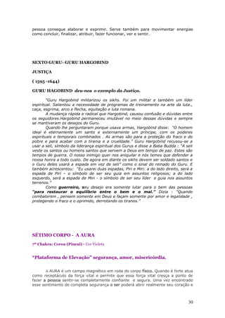 pessoa consegue elaborar e exprimir. Serve também para movimentar energias
como concluir, finalizar, atribuir, fazer funcionar, ver e sentir.




SEXTO GURU- GURU HARGOBIND

JUSTIÇA

( 1595 -1644)

GURU HAGOBIND deu-nos o exemplo da Justiça.

        “Guru Hargobind militarizou os sikhs. Foi um militar e também um líder
espiritual. Salientou a necessidade de programas de treinamento na arte da luta.,
caça, esgrima, arco e flecha, equitação e luta romana.
        A mudança rápida e radical que Hargobind, causou confusão e dúvidas entre
os seguidores.Hargobind permaneceu imutável no meio dessas dúvidas e sempre
se mantiveram os desejos do Guru.
        Quando lhe perguntaram porque usava armas, Hargobind disse: “O homem
ideal é eternamente um santo e externamente um príncipe, com os poderes
espirituais e temporais combinados . As armas são para a proteção do fraco e do
pobre e para acabar com a tirania e a crueldade.” Guru Hargobind recusou-se a
usar a seli, símbolo da liderança espiritual dos Gurus e disse a Baba Budda : “A seli
veste os santos ou homens santos que servem a Deus em tempo de paz. Estes são
tempos de guerra. O nosso inimigo quer nos aniquilar e nós temos que defender a
nossa honra a todo custo. De agora em diante os sikhs devem ser soldado santos e
o Guru deles usará a espada em vez de seli” como o sinal do reinado do Guru. E
também acrescentou: “Eu usarei duas espadas, Piri e Miri: a do lado direito, será a
espada de Piri – o símbolo de ser seu guia em assuntos religiosos; a do lado
esquerdo, será a espada de Miri - o símbolo de ser seu líder e guia nos assuntos
terrenos.”
        Como guerreiro, seu desejo era somente lutar para o bem das pessoas
“para restaurar o equilíbrio entre o bem e o mal.” Dizia : “Quando
combaterem , pensem somente em Deus e façam somente por amor e legalidade ,
protegendo o fraco e o oprimido, derrotando os tiranos.”




SÉTIMO CORPO - A AURA
7º Chakra: Coroa (Pineal) - Cor Violeta


“Plataforma de Elevação” segurança, amor, misericórdia.

       A AURA é um campo magnético em roda do corpo físico. Quando é forte atua
como receptáculo da força vital e permite que essa força vital cresça a ponto de
fazer a pessoa sentir-se completamente confiante e segura. Uma vez encontrado
esse sentimento de completa segurança o ser poderá abrir realmente seu coração e



                                                                                  30
 