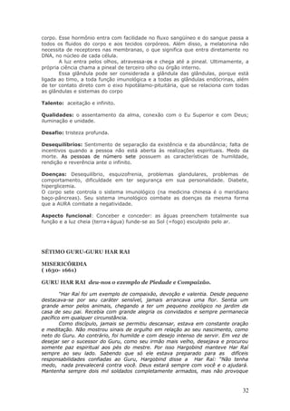 corpo. Esse hormônio entra com facilidade no fluxo sangüíneo e do sangue passa a
todos os fluidos do corpo e aos tecidos corpóreos. Além disso, a melatonina não
necessita de receptores nas membranas, o que significa que entra diretamente no
DNA, no núcleo de cada célula.
       A luz entra pelos olhos, atravessa-os e chega até a pineal. Ultimamente, a
própria ciência chama a pineal de terceiro olho ou órgão interno.
       Essa glândula pode ser considerada a glândula das glândulas, porque está
ligada ao timo, a toda função imunológica e a todas as glândulas endócrinas, além
de ter contato direto com o eixo hipotálamo-pituitária, que se relaciona com todas
as glândulas e sistemas do corpo

Talento: aceitação e infinito.

Qualidades: o assentamento da alma, conexão com o Eu Superior e com Deus;
iluminação e unidade.

Desafio: tristeza profunda.

Desequilíbrios: Sentimento de separação da existência e da abundância; falta de
incentivos quando a pessoa não está aberta às realizações espirituais. Medo da
morte. As pessoas de número sete possuem as características de humildade,
rendição e reverência ante o infinito.

Doenças: Desequilíbrio, esquizofrenia, problemas glandulares, problemas de
comportamento, dificuldade em ter segurança em sua personalidade. Diabete,
hiperglicemia.
O corpo sete controla o sistema imunológico (na medicina chinesa é o meridiano
baço-pâncreas). Seu sistema imunológico combate as doenças da mesma forma
que a AURA combate a negatividade.

Aspecto funcional: Conceber e conceder: as águas preenchem totalmente sua
função e a luz cheia (terra+água) funde-se ao Sol (=fogo) esculpido pelo ar.




SÉTIMO GURU-GURU HAR RAI

MISERICÓRDIA
( 1630- 1661)

GURU HAR RAI deu-nos o exemplo de Piedade e Compaixão.

        “Har Raí foi um exemplo de compaixão, devoção e valentia. Desde pequeno
destacava-se por seu caráter sensível, jamais arrancava uma flor. Sentia um
grande amor pelos animais, chegando a ter um pequeno zoológico no jardim da
casa de seu pai. Recebia com grande alegria os convidados e sempre permanecia
pacífico em qualquer circunstância.
        Como discípulo, jamais se permitiu descansar, estava em constante oração
e meditação. Não mostrou sinais de orgulho em relação ao seu nascimento, como
neto do Guru. Ao contrário, foi humilde e com desejo intenso de servir. Em vez de
desejar ser o sucessor do Guru, como seu irmão mais velho, desejava e procurou
somente paz espiritual aos pés do mestre. Por isso Hargobind manteve Har Raí
sempre ao seu lado. Sabendo que só ele estava preparado para as difíceis
responsabilidades confiadas ao Guru, Hargobind disse a Har Raí: “Não tenha
medo, nada prevalecerá contra você. Deus estará sempre com você e o ajudará.
Mantenha sempre dois mil soldados completamente armados, mas não provoque



                                                                               32
 