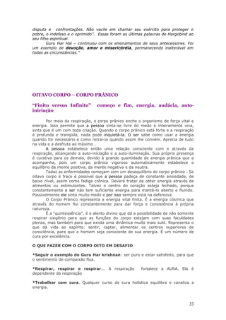 disputa e confrontações. Não vacile em chamar seu exército para proteger o
pobre, o indefeso e o oprimido”. Essas foram as últimas palavras de Hargobind ao
seu filho espiritual.
        Guru Har Hai – continuou com os ensinamentos de seus antecessores. Foi
um exemplo de devoção, amor e misericórdia, permanecendo inalterável em
todas as circunstâncias.”




OITAVO CORPO – CORPO PRÂNICO

“Finito versus Infinito”         começo e fim, energia, audácia, auto-
iniciação

        Por meio da respiração, o corpo prânico enche o organismo de força vital e
energia. Isso permite que a pessoa sinta-se livre do medo e inteiramente viva,
sinta que é um com toda criação. Quando o corpo prânico está forte e a respiração
é profunda e tranqüila, nada pode inquietá-la. O ser sabe como usar a energia
quando for necessário e como retraí-la quando assim lhe convém. Aprecia de tudo
na vida e a desfruta ao máximo .
        A pessoa estabelece então uma relação consciente com e através da
respiração, alcançando a auto-iniciação e a auto-iluminação. Sua própria presença
é curativa para os demais, devido à grande quantidade de energia prânica que a
acompanha, pois um corpo prânico vigoroso automaticamente estabelece o
equilíbrio da mente positiva, da mente negativa e da neutra.
        Todas as enfermidades começam com um desequilíbrio do corpo prânico . Se
oitavo corpo é fraco é possível que a pessoa padeça de constante ansiedade, de
baixo nível, assim como fadiga crônica. Deverá tratar de obter energia através de
alimentos ou estimulantes. Talvez o centro do coração esteja fechado, porque
constantemente o ser não tem suficiente energia para mantê-lo aberto e fluindo.
Possivelmente ele sinta muito medo e por isso sempre está na defensiva.
        O Corpo Prânico representa a energia vital finita. É a energia cósmica que
através do homem flui constantemente para dar força e consistência à própria
natureza.
        É a “quintessência”, é o alento divino que dá a possibilidade de não somente
respirar oxigênio para que as funções do corpo estejam com suas faculdades
plenas, mas também para que exista uma dinâmica muito mais sutil. Representa o
que dá vida ao espírito: sentir, captar, alimentar os centros superiores de
consciência, para que o homem seja consciente de sua energia. É um número de
cura por excelência.

O QUE FAZER COM O CORPO OITO EM DESAFIO

*Seguir o exemplo do Guru Har krishnan: ser puro e estar satisfeito, para que
o sentimento de compaixão flua.

*Respirar, respirar e respirar... A respiração          fortalece a AURA. Ela é
dependente da respiração

*Trabalhar com cura. Qualquer curso de cura holística equilibra e canaliza a
energia.



                                                                                 33
 
