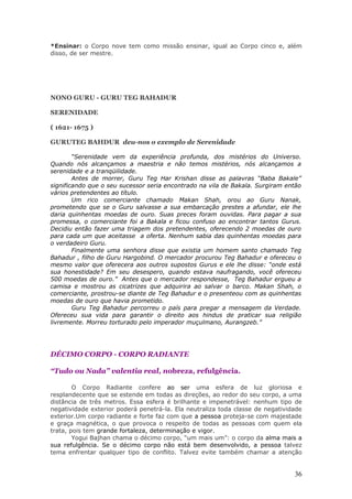 *Ensinar: o Corpo nove tem como missão ensinar, igual ao Corpo cinco e, além
disso, de ser mestre.




NONO GURU - GURU TEG BAHADUR

SERENIDADE

( 1621- 1675 )

GURUTEG BAHDUR deu-nos o exemplo de Serenidade

        “Serenidade vem da experiência profunda, dos mistérios do Universo.
Quando nós alcançamos a maestria e não temos mistérios, nós alcançamos a
serenidade e a tranqüilidade.
        Antes de morrer, Guru Teg Har Krishan disse as palavras “Baba Bakale”
significando que o seu sucessor seria encontrado na vila de Bakala. Surgiram então
vários pretendentes ao título.
        Um rico comerciante chamado Makan Shah, orou ao Guru Nanak,
prometendo que se o Guru salvasse a sua embarcação prestes a afundar, ele lhe
daria quinhentas moedas de ouro. Suas preces foram ouvidas. Para pagar a sua
promessa, o comerciante foi a Bakala e ficou confuso ao encontrar tantos Gurus.
Decidiu então fazer uma triagem dos pretendentes, oferecendo 2 moedas de ouro
para cada um que aceitasse a oferta. Nenhum sabia das quinhentas moedas para
o verdadeiro Guru.
        Finalmente uma senhora disse que existia um homem santo chamado Teg
Bahadur , filho de Guru Hargobind. O mercador procurou Teg Bahadur e ofereceu o
mesmo valor que oferecera aos outros supostos Gurus e ele lhe disse: “onde está
sua honestidade? Em seu desespero, quando estava naufragando, você ofereceu
500 moedas de ouro.” Antes que o mercador respondesse, Teg Bahadur ergueu a
camisa e mostrou as cicatrizes que adquirira ao salvar o barco. Makan Shah, o
comerciante, prostrou-se diante de Teg Bahadur e o presenteou com as quinhentas
moedas de ouro que havia prometido.
        Guru Teg Bahadur percorreu o país para pregar a mensagem da Verdade.
Ofereceu sua vida para garantir o direito aos hindus de praticar sua religião
livremente. Morreu torturado pelo imperador muçulmano, Aurangzeb.”




DÉCIMO CORPO - CORPO RADIANTE

“Tudo ou Nada” valentia real, nobreza, refulgência.

        O Corpo Radiante confere ao ser uma esfera de luz gloriosa e
resplandecente que se estende em todas as direções, ao redor do seu corpo, a uma
distância de três metros. Essa esfera é brilhante e impenetrável: nenhum tipo de
negatividade exterior poderá penetrá-la. Ela neutraliza toda classe de negatividade
exterior.Um corpo radiante e forte faz com que a pessoa proteja-se com majestade
e graça magnética, o que provoca o respeito de todas as pessoas com quem ela
trata, pois tem grande fortaleza, determinação e vigor.
        Yogui Bajhan chama o décimo corpo, “um mais um”: o corpo da alma mais a
sua refulgência. Se o décimo corpo não está bem desenvolvido, a pessoa talvez
tema enfrentar qualquer tipo de conflito. Talvez evite também chamar a atenção


                                                                                36
 