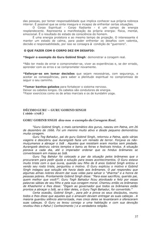 das pessoas, por temer responsabilidade que implica conhecer sua própria nobreza
interior. É possível que se sinta insegura e incapaz de enfrentar certas situações.
        O Corpo Espiritual - Corpo Radiante - é um campo de energia
resplandecente. Representa a manifestação da própria energia: física, mental,
emocional. É o resultado do estado de consciência do homem.
        É uma energia protetora e ao mesmo tempo de projeção. O interessante é
manter um estado de calma, para poder enfrentar os desafios com valentia,
decisão e responsabilidade, por isso se consagra à condição de “guerreiro”.

O QUE FAZER COM O CORPO DEZ EM DESAFIO:

*Seguir o exemplo do Guru Gobind Singh: demonstrar a coragem real.

*Não ter medo de errar e comprometer-se, viver as experiências e, se der errado,
aprender com os erros e se comprometer novamente.

*Esforçar-se em tomar decisões que sejam necessárias, com segurança, e
aceitar as conseqüências, para saber a plenitude espiritual no compromisso de
seguir o seu caminho.

*Tomar banhos gelados para fortalecer o sistema nervoso.
Deixar os cabelos longos. Os cabelos são condutores de energia.
*Fazer exercícios como os de artes marciais e os de kundalini yoga.




DÉCIMO GURU – GURU GOBIND SINGH
( 1666- 1708 )

GORU GOBINB SNGH deu-nos o exemplo da Coragem Real.

       “Guru Gobind Singh, o mais carismático dos gurus, nasceu em Patna, em 26
de dezembro de 1666. Foi um menino muito ativo e desde pequeno demonstrou
muita coragem.
       Guru Teg Bahadur, pai do guru Gobind Singh, retornou a Patna, após várias
viagens e descobriu que Aurangzeb fazia um reinado de terror. Forçava os não-
mulçumanos a abraçar o Islã . Aqueles que resistiam eram mortos sem piedade.
Aurangzeb destruiu vários templos e baniu as feiras e festivais hindus. A situação
piorava a cada dia, até o imperador ordenar que os hindus brâmanes se
convertessem em massa ao Islã.
       Guru Teg Bahdur foi colocado a par da situação pelos brâmanes que o
procuraram para pedir ajuda e solução para esses acontecimentos. O Guru estava
muito triste com o que ouvia, quando seu filho de 8 anos Gobind Singh entrou e
vendo seu rosto triste, perguntou o motivo. O Guru explicou o motivo e Gobind
Singh indagou que solução ele havia dado aos brâmanes. O pai respondeu que
algumas almas nobres devem dar suas vidas para salvar o “dharma” e a honra de
pessoas pobres. Prontamente Gobind Singh disse: “Para esse sacrifício, querido pai,
quem melhor que você?”. Guru Tegh Bahadur ficou atordoado e feliz por essas
palavras sábias de seu filho e pela sua coragem moral. Chamou então os brâmanes
de Khashemir e lhes disse: “Digam ao governador que todos os brâmanes estão
prontos a abraçar o Islã, se o líder deles, o Guru Tegh Bahadur, for convertido.”
       Certa ocasião, Gobind Singh , para pôr a prova os seus discípulos, reuniu
todos e lhes disse que aqueles que o amavam deviam entregar as suas cabeças . A
maioria guardou silêncio aterrorizada, mas cinco deles se levantaram e ofereceram
suas cabeças. O Guru os levou consigo a uma habitação e com sua devoção
revelou-lhes o Pahul ( Conhecimento ) e a verdadeira religião.



                                                                                37
 