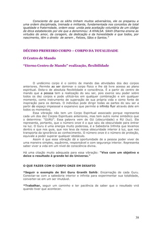 Consciente de que os sikhs tinham muitos adversários, ele os preparou a
uma ordem disciplinada, treinada e militante, fundamentada nos conceitos de total
igualdade e fraternidade, ordem essa unida pela aceitação voluntária de um código
de ética estabelecido por ele que a denominou: A KHALSA. Sikkh Dharma ensina as
virtudes do amor, da coragem, da dedicação e da honestidade e que todos, por
nascimento, têm o direito de serem , Felizes, Sãos e Santos.”



DÉCIMO PRIMEIRO CORPO – CORPO DA TOTALIDADE

O Centro de Mando

“Eterno Centro de Mando” realização, flexibilidade




        O undécimo corpo é o centro de mando das atividades dos dez corpos
anteriores. Permite ao ser dominar o corpo físico e lhe dá livre acesso ao plano
espiritual. Dota-o de absoluta flexibilidade e consciência. É a partir do centro de
mando que a pessoa tem a realização do seu ser, pois exerce seu poder sobre
todos os dez corpos e pode utilizá-los em qualquer combinação e em qualquer
momento, como instrumento de superação de sua própria vida e como fonte de
inspiração para os demais. O indivíduo pode dirigir todas as partes do seu ser a
partir do espaço impessoal e expansivo que permite o infinito fluir através dele em
todos os momentos.
        Essa vibração não tem um Corpo Espiritual associado porque representa
cada um dos dez Corpos Espirituais anteriores, mas tem outro nome simbólico que
o determina: “GURU”. Essa palavra vem de GU (obscuridade) e RU (luz). Ela
representa, portanto, que o número onze é o que saiu da obscuridade para entrar
na luz. O Guru é uma energia muito poderosa, é a Sabedoria Infinita que levamos
dentro e que nos guia, que nos leva da nossa obscuridade interior à luz, que nos
transporta da ignorância ao conhecimento. O número onze é o número de proteção,
equivale a poder superar qualquer obstáculo.
        Assim é que essa vibração dá a oportunidade de a pessoa poder viver de
uma maneira simples, equânime, responsável e com segurança interior. Representa
saber viver a vida em um nível de consciência divina.

Há uma citação muito adequada para essa vibração: “Viva com um objetivo e
deixe o resultado à grande lei do Universo.”


O QUE FAZER COM O CORPO ONZE EM DESAFIO

*Seguir o exemplo de Siri Guru Granth Sahib: Encarnação de cada Guru.
Conectar-se com a sabedoria interior e infinita para experimentar sua totalidade,
converter-se em um ser imutável.

*Trabalhar, seguir um caminho e ter paciência de saber que o resultado virá
quando tiver que acontecer.




                                                                                38
 