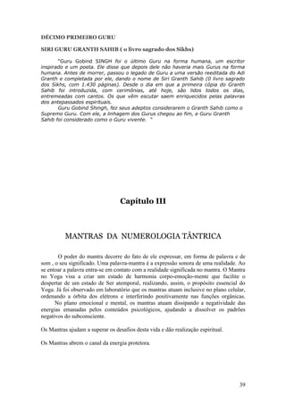 DÉCIMO PRIMEIRO GURU

SIRI GURU GRANTH SAHIB ( o livro sagrado dos Sikhs)

       “Guru Gobind SINGH foi o último Guru na forma humana, um escritor
inspirado e um poeta. Ele disse que depois dele não haveria mais Gurus na forma
humana. Antes de morrer, passou o legado de Guru a uma versão reeditada do Adi
Granth e completada por ele, dando o nome de Siri Granth Sahib (0 livro sagrado
dos Sikhs, com 1.430 páginas). Desde o dia em que a primeira cópia do Granth
Sahib foi introduzida, com cerimônias, até hoje, são lidos todos os dias,
entremeadas com cantos. Os que vêm escutar saem enriquecidos pelas palavras
dos antepassados espirituais.
       Guru Gobind Shingh, fez seus adeptos considerarem o Granth Sahib como o
Supremo Guru. Com ele, a linhagem dos Gurus chegou ao fim, e Guru Granth
Sahib foi considerado como o Guru vivente. “




                                  Capítulo III



          MANTRAS DA NUMEROLOGIA TÂNTRICA

       O poder do mantra decorre do fato de ele expressar, em forma de palavra e de
som , o seu significado. Uma palavra-mantra é a expressão sonora de uma realidade. Ao
se entoar a palavra entra-se em contato com a realidade significada no mantra. O Mantra
no Yoga visa a criar um estado de harmonia corpo-emoção-mente que facilite o
despertar de um estado de Ser atemporal, realizando, assim, o propósito essencial do
Yoga. Já foi observado em laboratório que os mantras atuam inclusive no plano celular,
ordenando a órbita dos elétrons e interferindo positivamente nas funções orgânicas.
      No plano emocional e mental, os mantras atuam dissipando a negatividade das
energias emanadas pelos conteúdos psicológicos, ajudando a dissolver os padrões
negativos do subconsciente.

Os Mantras ajudam a superar os desafios desta vida e dão realização espiritual.

Os Mantras abrem o canal da energia protetora.




                                                                                    39
 