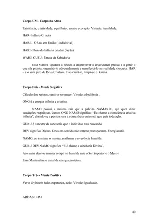 Corpo UM - Corpo da Alma

Existência, criatividade, equilíbrio , mente e coração. Virtude: humildade.

HAR- Infinito Criador

HARE- O Uno em União ( Indivisível)

HARI- Fluxo do Infinito criador (Ação)

WAHE GURU- Êxtase da Sabedoria

        Esse Mantra ajudará a pessoa a desenvolver a criatividade prática e a gerar o
que ela projeta, organizá-lo adequadamente e manifestá-lo na realidade concreta. HAR
– é o som puro de Deus Criativo. E ao cantá-lo, limpa-se o karma.



Corpo Dois - Mente Negativa

Cálculo dos perigos, sentir e pertencer. Virtude: obediência .

ONG é a energia infinita e criativa.

        NAMO possui a mesma raiz que a palavra NAMASTE, que quer dizer
saudações respeitosas. Juntos ONG NAMO significa: “Eu chamo a consciência criativa
infinita”, abrindo-se a pessoa para a consciência universal que guia toda ação.

GURU é o mestre da sabedoria que o indivíduo está buscando

DEV significa Divino. Deus em sentido não-terreno, transparente. Energia sutil.

NAMO, ao terminar o mantra, reafirmar a reverência humilde.

GURU DEV NAMO significa “EU chamo a sabedoria Divina”.

Ao cantar deve-se manter o espírito humilde ante o Ser Superior e o Mestre.

Esse Mantra abre o canal de energia protetora.



Corpo Três - Mente Positiva

Ver o divino em tudo, esperança, ação. Virtude: igualdade.



ARDAS BHAI



                                                                                  40
 