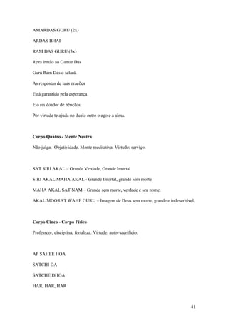 AMARDAS GURU (2x)

ARDAS BHAI

RAM DAS GURU (3x)

Reza irmão ao Gamar Das

Guru Ram Das o selará.

As respostas de tuas orações

Está garantido pela esperança

E o rei doador de bênçãos,

Por virtude te ajuda no duelo entre o ego e a alma.



Corpo Quatro - Mente Neutra

Não julga. Objetividade. Mente meditativa. Virtude: serviço.



SAT SIRI AKAL – Grande Verdade, Grande Imortal

SIRI AKAL MAHA AKAL - Grande Imortal, grande sem morte

MAHA AKAL SAT NAM – Grande sem morte, verdade é seu nome.

AKAL MOORAT WAHE GURU – Imagem de Deus sem morte, grande e indescritível.



Corpo Cinco - Corpo Físico

Professcor, disciplina, fortaleza. Virtude: auto–sacrifício.



AP SAHEE HOA

SATCHI DA

SATCHE DHOA

HAR, HAR, HAR



                                                                       41
 