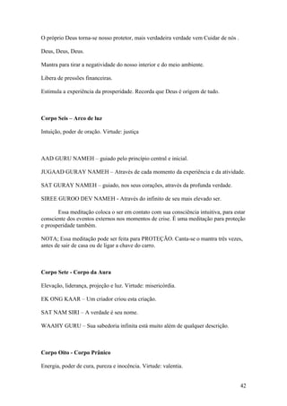 O próprio Deus torna-se nosso protetor, mais verdadeira verdade vem Cuidar de nós .

Deus, Deus, Deus.

Mantra para tirar a negatividade do nosso interior e do meio ambiente.

Libera de pressões financeiras.

Estimula a experiência da prosperidade. Recorda que Deus é origem de tudo.



Corpo Seis – Arco de luz

Intuição, poder de oração. Virtude: justiça



AAD GURU NAMEH – guiado pelo princípio central e inicial.

JUGAAD GURAY NAMEH – Através de cada momento da experiência e da atividade.

SAT GURAY NAMEH – guiado, nos seus corações, através da profunda verdade.

SIREE GUROO DEV NAMEH - Através do infinito de seu mais elevado ser.

       Essa meditação coloca o ser em contato com sua consciência intuitiva, para estar
consciente dos eventos externos nos momentos de crise. É uma meditação para proteção
e prosperidade também.

NOTA; Essa meditação pode ser feita para PROTEÇÃO. Canta-se o mantra três vezes,
antes de sair de casa ou de ligar a chave do carro.



Corpo Sete - Corpo da Aura

Elevação, liderança, projeção e luz. Virtude: misericórdia.

EK ONG KAAR – Um criador criou esta criação.

SAT NAM SIRI – A verdade é seu nome.

WAAHY GURU – Sua sabedoria infinita está muito além de qualquer descrição.



Corpo Oito - Corpo Prânico

Energia, poder de cura, pureza e inocência. Virtude: valentia.


                                                                                      42
 