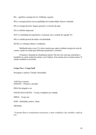 RA – significa a energia do sol - brilhante e quente.

MA é a energia da lua com as qualidades de receptividade, frescor e nutrição.

DA é a energia da terra. Segura, pessoal: é o terreno da ação.

SA é o infinito impessoal.

SAY é a totalidade da experiência e é pessoal, tem o sentido do sagrado TU.

SO é o sentido pessoal da fusão e da identidade.

HUNG é a vibração infinita e verdadeira.

      Meditação para a cura. È o único mantra que capta a radiante energia de cura do
cosmo, e pode ser usado para diferentes propósitos e ocasiões.

       O mantra é chamado de shushmana mantra. Ele tem oito sons que estimulam a
kundalini no canal central da coluna e nos Chakras. Esse mantra ativa a mente neutra. O
cérebro também é envolvido.



Corpo Nove - Corpo Sutil

Percepção e sutileza. Virtude: Serenidade.



AAP-Em si mesmo
SAHAEE - Protetor e salvador
.
HOA-Ha chegado a ser

SACHA DAA SACHA - O mais verdadeiro da verdade.

DHOA - O que usa.

HAR – Infinidade criativa, Deus.

SÍNTESE:


“O mesmo Deus se transformou em protetor, a mais verdadeira das verdades, cuida de
nos.”




                                                                                     43
 