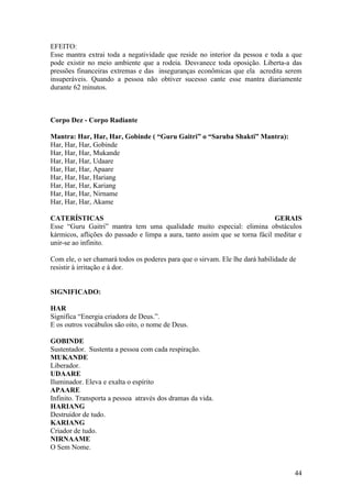EFEITO:
Esse mantra extrai toda a negatividade que reside no interior da pessoa e toda a que
pode existir no meio ambiente que a rodeia. Desvanece toda oposição. Liberta-a das
pressões financeiras extremas e das inseguranças econômicas que ela acredita serem
insuperáveis. Quando a pessoa não obtiver sucesso cante esse mantra diariamente
durante 62 minutos.



Corpo Dez - Corpo Radiante

Mantra: Har, Har, Har, Gobinde ( “Guru Gaitri” o “Saruba Shakti” Mantra):
Har, Har, Har, Gobinde
Har, Har, Har, Mukande
Har, Har, Har, Udaare
Har, Har, Har, Apaare
Har, Har, Har, Hariang
Har, Har, Har, Kariang
Har, Har, Har, Nirname
Har, Har, Har, Akame

CATERÍSTICAS                                                                 GERAIS
Esse “Guru Gaitri” mantra tem uma qualidade muito especial: elimina obstáculos
kármicos, aflições do passado e limpa a aura, tanto assim que se torna fácil meditar e
unir-se ao infinito.

Com ele, o ser chamará todos os poderes para que o sirvam. Ele lhe dará habilidade de
resistir à irritação e à dor.


SIGNIFICADO:

HAR
Significa “Energia criadora de Deus.”.
E os outros vocábulos são oito, o nome de Deus.

GOBINDE
Sustentador. Sustenta a pessoa com cada respiração.
MUKANDE
Liberador.
UDAARE
Iluminador. Eleva e exalta o espírito
APAARE
Infinito. Transporta a pessoa através dos dramas da vida.
HARIANG
Destruidor de tudo.
KARIANG
Criador de tudo.
NIRNAAME
O Sem Nome.


                                                                                    44
 