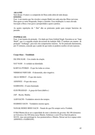 AKAAME
Sem desejo. O amor e a compaixão de Deus estão além de todo desejo.
EFEITO:
Esse é um mantra que faz circular a enegia Shakti em cada uma das fibras nervosas.
Para quem se sente bloqueado, limpa o caminho. Essa meditação é a mais elevada
louvação a Deus e traz gozo e prosperidade a quem a pratica.

As quatro repetições de “ Har” dão ao praticante poder para romper barreiras do
passado.


INSPIRAÇAO:
Esse é um mantra de proteção . Foi dado por Guru Gobind Singh. Encontra-se no “Jaap
Shaib”, que é a segunda oração devocional da tradição Sikh. É tambem um mantra de
proteção “Asthanga”, pois tem oito componentes maiores . Se for praticado diariamente,
por 31 minutos, concede que o poder de que todos os poderes ocultos sirvam à pessoa.



Corpo Onze – Totalidade

EK ONG KAR – Um criador da criação.

SAT NAM – A verdade na identidade.

KARTAA PURKH – O que faz todas as coisas.

NIRBHAO NIRVAIR – O destemido, não-vingativo.

AKAA MORAT – O que não morre.

AJOONEE – O que não nasce.

SAIBHANG - O auto-iluminado

GUR PRASSAD – A graça do Guru (dádiva )

JAP – Recita. Medita.

AAD SACHI - Verdadeiro através dos tempos.

HAIBHEE SACH – Verdadeiro mesmo agora.

NANAK HOSEE BHEE SACH – Nanak diz que Ele sempre será a Verdade.

O Mul Mantra dá ao ser a capacidade de reter o domínio de governo. Há 108 elementos
no Universo e há 108 letras nesse Mantra. Enfatizar o som CH ao final da palavra
SUCH , mas sem prolongá-la. Isso pontencializa o Mantra. Deixar um leve espaço entre
AJOONEE e SAIBHANG.



                                                                                     45
 