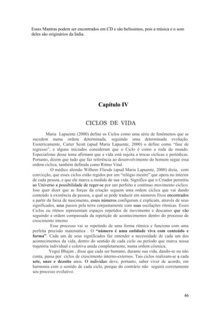 Esses Mantras podem ser encontrados em CD e são belíssimos, pois a música e o som
deles são originários da Índia.




                                     Capítulo IV


                             CICLOS DE VIDA
        Maria Lapuente (2000) define os Ciclos como uma série de fenômenos que se
sucedem numa ordem determinada, seguindo uma determinada evolução.
Esotericamente, Carter Scott (apud Maria Lapuente, 2000) o define como “fase de
regresso”, e alguns iniciados consideram que o Ciclo é como a roda do mundo.
Especialistas desse tema afirmam que a vida está sujeita a trocas cíclicas e periódicas.
Portanto, dizem que tudo que faz referência ao desenvolvimento do homem segue essa
ordem cíclica, também definida como Ritmo Vital.
            O médico alemão Wilhem Fliesds (apud Maria Lapuente, 2000) dizia, com
convicção, que esses ciclos estão regidos por um “relógio mestre” que opera no interior
de cada pessoa, e que ele marca a medida de sua vida. Significa que o Criador permitiu
ao Universo a possibilidade de reger-se por um perfeito e contínuo movimento cíclico.
Isso quer dizer que as forças da criação seguem uma ordem cíclica que vai dando
conteúdo à existência da pessoa, a qual se pode traduzir em números fixos encontrados
a partir da faixa de nascimento, esses números configuram e explicam, através de seus
significados, seus passos pela terra conjuntamente com suas oscilações rítmicas. Esses
Ciclos ou ritmos representam espaços repetidos de movimento e descanso que vão
seguindo a ordem compassada da repetição de acontecimentos dentro do processo de
crescimento interno
           Esse processo vai se repetindo de uma forma rítmica e funciona com uma
perfeita precisão matemática . O “número é uma entidade viva com conteúdo e
forma”. Cada um de seus significados faz entender a necessidade de cada um dos
acontecimentos da vida, dentro do sentido de cada ciclo ou período que marca nossa
trajetória individual e coletiva unida completamente, numa ordem cósmica.
          Yogui Bhajan , disse que cada ser humano, durante sua vida, dando-se ou não
conta, passa por ciclos de crescimento interno-externos. Tais ciclos realizam-se a cada
sete, onze e dezoito anos. O indivíduo deve, portanto, saber viver de acordo, em
harmonia com o sentido de cada ciclo, porque do contrário não seguirá corretamente
seu processo evolutivo.




                                                                                     46
 