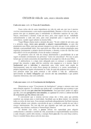 CICLOS de vida de sete, onze e dezoito anos

Cada sete anos: ciclo de Troca de Consciência .

       Esses ciclos são de suma importância na vida de cada um, por isso é preciso
vivê-los conscientemente e com muita responsabilidade. Durante o ciclo de sete anos, a
pessoa tem que se preparar para ir entendendo os diferentes aspectos de sua vida:
físicos, emocionais e mentais. Cada um deve, pois, estar seguro de ter trabalhado
suficientemente a cada sete anos, para estar preparado para o seguinte ciclo de
consciência e poder seguir adiante na mesma linha.
       Yogui Bhajan chama muito a atenção dos pais: “Se até a idade de sete anos, que
é a primeira etapa, início para aprender a adquirir responsabilidades, os pais não
prepararem seus filhos, para que possam integrar-se ao meio em que vivem, podem ver
alterada a personalidade deles. Isso equivalerá aos filhos não estarem preparados para
seguirem corretamente o próprio desenvolvimento, e durante o resto da vida lhes será
mais difícil vivê-la em plenitude e livres de medos e ameaças”.
       Os primeiros anos de vida da criança determinarão a possibilidade de o ser
seguir evoluindo corretamente nos próximos “ciclos de consciência”. Por isso os pais
teriam que ser muito conscientes da importância de seu papel na vida de seus filhos.
       A adolescência é a etapa mais adequada para se começar a compreender o
porquê das emoções e para sabê-las controlar sem enganar-se a si mesmo. Isso é
fundamental para o indivíduo ir adquirindo uma visão muito mais ampla do
funcionamento, tanto do corpo físico quanto do intelecto e ir, assim, assimilando a
própria importância ligada estreitamente ao Todo, do qual não podemos nos separar. É
essa primeira etapa que pode começar a dar sentido à vida do adolescente,
aproveitando as muitas indagações que nascem em sua consciência e que pedem
respostas silenciosas, mas sem confusões .


Cada onze anos: ciclo de Crescimento da Inteligência.

       Determina-se como “Crescimento da Inteligência”, porque o número onze tem
uma vibração superior. É a vibração que ajuda o ser a compreender que aconteça o que
acontecer, terá de estar por cima das circunstâncias . Isso quer dizer: poder ver, seja o
que for, com uma perspectiva sem emoções, se a pessoa for criativa e estiver no nível
de crescimento que lhe oferece este ciclo.
       É conveniente que o sistema nervoso esteja são e forte, para que permita
canalizar sua energia para a criatividade, faculdade que se deve manter viva durante
todos os ciclos de onze anos. Essa energia canalizada adequadamente facilitará à pessoa
continuar adiante com valentia, convencida de que o verdadeiro sentido da sua vida é
crescer interiormente. Por isso ela tem que entender que tudo que passa não são
conflitos, mas direitos, conforme a Numerologia Tântrica.
       Se durante esse ciclo, a pessoa utilizar sua capacidade para adquirir
conhecimento e entender o sentido da vida, assumindo as responsabilidades necessárias
a cada situação a partir dela mesma, a energia fluirá para ela viva com força criativa.
Esse é o sentido básico desse ciclo de onze anos.


                                                                                      47
 