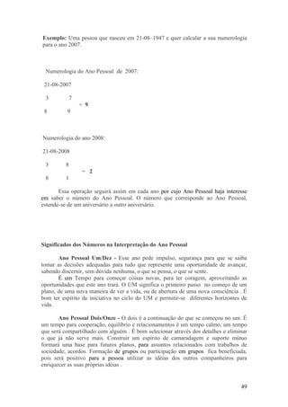 Exemplo: Uma pessoa que nasceu em 21-08–1947 e quer calcular a sua numerologia
para o ano 2007.



 Numerologia do Ano Pessoal de 2007:

 21-08-2007

 3         7
               = 9
 8        9



Numerologia do ano 2008:

21-08-2008

 3        8
                = 2
 8        1

       Essa operação seguirá assim em cada ano por cujo Ano Pessoal haja interesse
em saber o número do Ano Pessoal. O número que corresponde ao Ano Pessoal,
estende-se de um aniversário a outro aniversário.




Significados dos Números na Interpretação do Ano Pessoal

       Ano Pessoal Um/Dez - Esse ano pede impulso, segurança para que se saiba
tomar as decisões adequadas para tudo que represente uma oportunidade de avançar,
sabendo discernir, sem dúvida nenhuma, o que se pensa, o que se sente.
       É um Tempo para começar coisas novas, para ter coragem, aproveitando as
oportunidades que este ano trará. O UM significa o primeiro passo no começo de um
plano, de uma nova maneira de ver a vida, ou de abertura de uma nova consciência . É
bom ter espírito de iniciativa no ciclo do UM e permitir-se diferentes horizontes de
vida.

       Ano Pessoal Dois/Onze - O dois é a continuação do que se começou no um. É
um tempo para cooperação, equilíbrio e relacionamentos é um tempo calmo, um tempo
que será compartilhado com alguém . É bom selecionar através dos detalhes e eliminar
o que já não serve mais. Construir um espírito de camaradagem e suporte mútuo
formará uma base para futuros planos, para assuntos relacionados com trabalhos de
sociedade, acordos. Formação de grupos ou participação em grupos fica beneficiada,
pois será positivo para a pessoa utilizar as idéias dos outros companheiros para
enriquecer as suas próprias idéias .


                                                                                 49
 