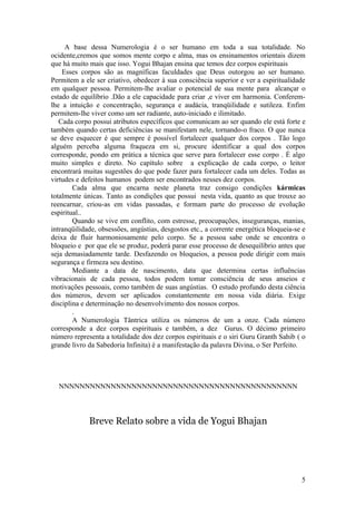 A base dessa Numerologia é o ser humano em toda a sua totalidade. No
ocidente,cremos que somos mente corpo e alma, mas os ensinamentos orientais dizem
que há muito mais que isso. Yogui Bhajan ensina que temos dez corpos espirituais
    Esses corpos são as magníficas faculdades que Deus outorgou ao ser humano.
Permitem a ele ser criativo, obedecer à sua consciência superior e ver a espiritualidade
em qualquer pessoa. Permitem-lhe avaliar o potencial de sua mente para alcançar o
estado de equilíbrio .Dão a ele capacidade para criar ,e viver em harmonia. Conferem-
lhe a intuição e concentração, segurança e audácia, tranqüilidade e sutileza. Enfim
permitem-lhe viver como um ser radiante, auto-iniciado e ilimitado.
   Cada corpo possui atributos específicos que comunicam ao ser quando ele está forte e
também quando certas deficiências se manifestam nele, tornando-o fraco. O que nunca
se deve esquecer é que sempre é possível fortalecer qualquer dos corpos . Tão logo
alguém perceba alguma fraqueza em si, procure identificar a qual dos corpos
corresponde, pondo em prática a técnica que serve para fortalecer esse corpo . É algo
muito simples e direto. No capítulo sobre a explicação de cada corpo, o leitor
encontrará muitas sugestões do que pode fazer para fortalecer cada um deles. Todas as
virtudes e defeitos humanos podem ser encontrados nesses dez corpos.
        Cada alma que encarna neste planeta traz consigo condições kármicas
totalmente únicas. Tanto as condições que possui nesta vida, quanto as que trouxe ao
reencarnar, criou-as em vidas passadas, e formam parte do processo de evolução
espiritual..
        Quando se vive em conflito, com estresse, preocupações, inseguranças, manias,
intranqüilidade, obsessões, angústias, desgostos etc., a corrente energética bloqueia-se e
deixa de fluir harmoniosamente pelo corpo. Se a pessoa sabe onde se encontra o
bloqueio e por que ele se produz, poderá parar esse processo de desequilíbrio antes que
seja demasiadamente tarde. Desfazendo os bloqueios, a pessoa pode dirigir com mais
segurança e firmeza seu destino.
        Mediante a data de nascimento, data que determina certas influências
vibracionais de cada pessoa, todos podem tomar consciência de seus anseios e
motivações pessoais, como também de suas angústias. O estudo profundo desta ciência
dos números, devem ser aplicados constantemente em nossa vida diária. Exige
disciplina e determinação no desenvolvimento dos nossos corpos.
        .
        A Numerologia Tântrica utiliza os números de um a onze. Cada número
corresponde a dez corpos espirituais e também, a dez Gurus. O décimo primeiro
número representa a totalidade dos dez corpos espirituais e o siri Guru Granth Sahib ( o
grande livro da Sabedoria Infinita) é a manifestação da palavra Divina, o Ser Perfeito.




  NNNNNNNNNNNNNNNNNNNNNNNNNNNNNNNNNNNNNNNNNNNNNN



             Breve Relato sobre a vida de Yogui Bhajan




                                                                                        5
 