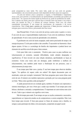 pode arrepender-se mais tarde. Por outro lado, pode ser um ciclo de grandes
oportunidades e de crescimento pessoal, tudo dependerá do bom senso nos negócios.
         O ciclo de número cinco é propenso a viagens. A flexibilidade é importante
nesse ciclo, pois permite o reconhecimento de oportunidades escondidas que podem ser
muito úteis . Se a pessoa for muito rígida na forma de ser, pode ter problemas de saúde .
Isso é apenas um alerta, para que a pessoa faça a conexão entre sua mente e seu corpo e
entre seu mundo de fora e o sistema de crenças internas. Feito isso, ela estará
caminhando novamente. É um tempo de crescimento, de expansão e de novas
experiências. Não é bom para a pessoa ser impaciente, é bom procurar canalizar as
energias para exercícios físicos, procurando não ficar tensa

       Ano Pessoal Seis : O seis é um ciclo de serviço, assim como o quatro e o nove.
É um ciclo de casa e responsabilidades tradicionais. É um ciclo de estabelecer. Período
de aprendizado. O seis é uma escola de aprendizado e de sabedoria.
       É geralmente um ciclo de muita ocupação, onde outros precisarão do tempo e da
energia da pessoa. É ciclo para receber e dar conselho. É necessário ter harmonia e fazer
alguns ajustes. O foco e o aconchego da família são importantes e poderá haver um
elemento de sacrifício envolvido para o bem comum.
       Ciclo para lidar com o casamento. Positivo para casar ou para melhorar seu
relacionamento já existente, sanando dificuldades, tendo atitudes despojadas e
significativas. É bom investir em uma relação duradoura, aprofundando os laços já
existentes. Como esse tema está em destaque, pode simbolizar a melhora do
relacionamento, mas também pode trazer a finalização de um processo, caso o
relacionamento já esteja ruim.
       É um tempo para lidar com a justiça. É um bom tempo para observar detalhes
legais. “As apólices de seguro estão em ordem? Há algum documento para ser
atualizado, como por exemplo: testamento? São boas perguntas para serem feitas num
ciclo de seis. O número seis também representa a proteção, por isso uma pergunta pode
ser feita: “Meus entes queridos estão protegidos?”
       A saúde pessoal deverá ser avaliada agora, também. O número seis representa o
sistema imunológico, por isso é bom que a saúde seja mantida. É um tempo para criar
beleza e desfrutar a amizade e companheirismo. É importante ter auto-estima num ciclo
de seis. Tudo o que o número seis significa vem à tona.
       Não há tempo para nada. É um tempo em que se recebe exatamente o necessário,
especialmente se é época de estudos ou de compromissos a serem cumpridos. Não é um
bom tempo para investir. É bom para passar os finais de semana com a família, os
amigos e para participar de clubes e de associações, cumprindo um papel social.



                                                                                      51
 