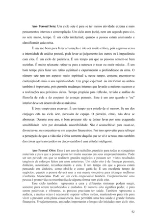 Ano Pessoal Sete: Um ciclo sete é para se ter menos atividade externa e mais
pensamentos internos e contemplação. Um ciclo antes (seis), nem um segundo para si e,
no sete muito, tempo. É um ciclo intelectual, quando a pessoa estará analisando e
classificando cada coisa.
       É um ano bom para fazer arrumação e não ser muito crítico, pois algumas vezes
a intensidade da análise pessoal, pode levar ao julgamento dos outros ou à impaciência
com eles. É um ciclo de paciência. É um tempo em que as pessoas sentem-se bem
sozinhas. É muito relaxante retirar-se para a natureza e tocar ou ouvir música . É um
bom tempo para fazer um retiro espiritual e experimentar a profundidade da alma. O
número sete tem um aspecto muito espiritual e, nesse tempo, costuma encontrar-se
contemplando mais a sua espiritualidade. Um grupo espiritual ou intelectual ou ambos
também é importante, pois permite mudanças internas que levarão a maiores sucessos e
a realizações nos próximos ciclos. Tempo propício para reflexão, revisão e análise da
filosofia de vida e do conjunto de crenças pessoais. Esse é um ano quando o “eu”
interior deve ser desenvolvido ao máximo.
       É bom tempo para escrever. É um tempo para estudo de si mesmo. Se um dos
cônjuges está no ciclo sete, necessita de espaço. O parceiro, então, não deve se
aborrecer. Durante esse ano, é bom procurar não se deixar levar por uma exagerada
sensibilidade nem por demasiada suscetibilidade. Não é aconselhável para casar-se,
divorciar-se, ou concentrar-se em aspectos financeiros. Por isso aproveitar para reforçar
a percepção de que a vida não é feita somente daquilo que se vê e se toca, mas também
das coisas que transcendem os cinco sentidos é uma atitude inteligente.

        Ano Pessoal Oito: Esse é um ano de trabalho, propício para todas as conquistas
materiais e para que a pessoa possa ter muito sucesso em seus empreendimentos. Pode
ser um período em que se realizem grandes negócios e possam ser vistos resultados
tangíveis de esforços feitos em anos anteriores. Um ciclo oito é de finanças pessoais,
dinheiro, autoridade, reconhecimento e cura. É um tempo em que a pessoa estará
pensando em dinheiro, como obtê-lo e como gastá–lo. É um excelente tempo de
negócios, quando a pessoa deverá usar a sua mente executiva para alcançar melhores
resultados financeiros. Pode ser um ciclo empresarial também. Freqüentemente uma
pessoa é promovida ou reconhecida de alguma forma num ciclo oito.
        Esse ciclo também representa a cura e diferentes sintomas podem surgir,
somente para serem reconhecidos e cuidados. O número oito significa poder, e para
serem poderosas e vibrantes, as pessoas precisam ter saúde. Também representa a
audácia, e muitas vezes é necessário superar velhos medos, mantendo-os para trás para
viver o presente com plena consciência. Isso permitirá uma boa saúde e grande fortuna
financeira. Freqüentemente, amizades importantes e longas são iniciadas num ciclo oito,


                                                                                      52
 