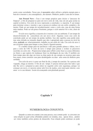 assim como sociedades. Nesse ano, é necessário saber utilizar a própria energia para o
bem de si mesmo e, em conseqüência , dos demais. Dinheiro, poder e cura são os temas.

        Ano Pessoal Nove : Esse é um tempo propício para iniciar o “processo de
limpeza”, a fim de preparar-se para um novo ciclo de vida, mas em um grau acima na
espiral evolutiva. Um ciclo de nove representa a conclusão e a maestria. É um tempo
para terminar coisas e mostrar o que a pessoa já conhece em um estilo completo e de
mestre. Pode ser um tempo de reconhecimento, como o ciclo oito, mas de uma forma
mais madura. Pode ser um pouco frustrante, porque o ciclo anterior foi o oito, cheio de
poder.
        O ciclo nove significa a maestria de si mesmo e de seu ambiente. É um tempo de
desenvolvimento da consciência em um novo nível. Algumas vezes esse ciclo de
conclusão pode ser um tempo de perdas também. Isso não significa uma perda total,
mas uma retirada ou remoção daquilo que não é apropriado para a pessoa no nível da
alma, podendo ser relacionamentos, trabalho ou um estilo de vida. Um ciclo de nove é
um excelente tempo para limpar a casa, literal e figurativamente.
        É o melhor tempo para ter paciência e não para grandes planos e idéias, isso é
para o ciclo do UM. O ciclo de nove é tempo para pensar e avaliar os processos
ocorridos no ciclo oito . Proporciona tempo para refletir como fazer as coisas diferentes
no futuro e que espécie de mudanças fazer na abordagem da sua vida. É também um
bom tempo para dar algo em troca ou doar parte de sua energia ou recursos para uma
boa causa, como construir casa para desabrigados ou doar uma soma de dinheiro para
caridade.
        Um ciclo de nove é como um final de dia, é tempo de concluir. Se a pessoa está
viajando, chega ao destino. É fim de um tempo. É preciso deixar para trás tudo o que
não lhe serve e preparar-se para entrar no seguinte ciclo com segurança, porque vai
começar um novo, e é preciso entrar nele livre de medos, com renovação interior, com
amor a si e aos demais. Assim irá avançando com plenitude pessoal.




                                    Capítulo V




                      NUMEROLOGIA CONJUNTA
       Quando se entra em contato com uma pessoa, esse contato pode se converter em
uma relação na qual certas afinidades podem ser notadas, mas, apesar disso, podem
ser vistos também certos pontos de desacordo. Essa relação pode continuar ou pode

                                                                                      53
 