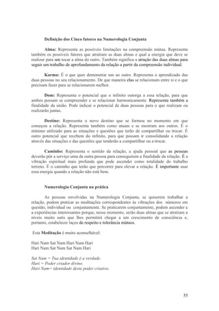 Definição dos Cinco fatores na Numerologia Conjunta

        Alma: Representa as possíveis limitações na compreensão mútua. Representa
também os possíveis fatores que atraíram as duas almas e qual a energia que deve se
realizar para um tocar a alma do outro. Também significa a atração das duas almas para
seguir um trabalho de aprofundamento da relação a partir da compreensão individual.

       Karma: É o que quer demonstrar um ao outro. Representa o aprendizado das
duas pessoas no seu relacionamento. De que maneira elas se relacionam entre si e o que
precisam fazer para se relacionarem melhor.

        Dom: Representa o potencial que o infinito outorga a essa relação, para que
ambos possam se compreender e se relacionar harmonicamente. Representa também a
finalidade da união. Pode indicar o potencial de duas pessoas para o que realizam ou
realizarão juntas.

       Destino: Representa o novo destino que se formou no momento em que
começou a relação. Representa também como atuam e se mostram aos outros. É o
mínimo utilizado para as situações e questões que terão de compartilhar ou trocar. É
outro potencial que recebem do infinito, para que possam ir consolidando a relação
através das situações e das questões que tenderão a compartilhar ou a trocar.

        Caminho: Representa o sentido da relação, a ajuda pessoal que as pessoas
deverão pôr a serviço uma da outra pessoa para conseguirem a finalidade da relação. É a
vibração espiritual mais profunda que pode ascender como totalidade do trabalho
terreno. É o caminho que terão que percorrer para elevar a relação. É importante usar
essa energia quando a relação não está bem.


       Numerologia Conjunta na prática

       As pessoas envolvidas na Numerologia Conjunta, se quiserem trabalhar a
relação, podem praticar as meditações correspondentes às vibrações dos números em
questão, individual ou conjuntamente. Se praticarem conjuntamente, podem ascender c
a experiências interessantes porque, nesse momento, serão duas almas que se atraíram a
níveis muito sutis que lhes permitirá chegar a um crescimento de consciência e,
portanto, estabelecer laços de respeito e tolerância mútuos.

Esta Meditação é muito aconselhável:

Hari Nam Sat Nam Hari Nam Hari
Hari Nam Sat Nam Sat Nam Hari

Sat Nam = Tua identidade é a verdade.
Hari = Poder criador divino.
Hari Nam= identidade deste poder criativo.




                                                                                    55
 