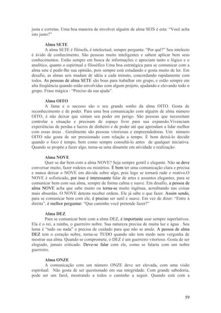 justa e corretas. Uma boa maneira de envolver alguém de alma SEIS é esta: “Você acha
isto justo?”

        Alma SETE
        A alma SETE é filósofa, é intelectual, sempre pergunta: “Por quê?” Seu intelecto
é ávido de conhecimento. São pessoas muito inteligentes e sabem aplicar bem seus
conhecimentos. Estão sempre em busca de informações e apreciam tanto o lógico e o
analítico, quanto o espiritual e filosófico Uma boa estratégica para se comunicar com a
alma sete é pedir-lhe sua opinião, pois sempre está estudando e gosta muito de ler. Em
desafio, as almas seis mudam de idéia a cada minuto, concordando rapidamente com
todos. As pessoas de alma SETE são boas para trabalhar em grupo, e estão sempre em
alta freqüência quando estão envolvidas com algum projeto, ajudando e elevando todo o
grupo. Frase mágica : “Preciso da sua ajuda”.

       Alma OITO
       A fama e o sucesso são o seu grande sonho da alma OITO. Gosta de
reconhecimento e de poder. Para uma boa comunicação com alguém de alma número
OITO, é não deixar que sintam seu poder em perigo. São pessoas que necessitam
controlar a situação e precisam de espaço livre para sua expansão.Vivenciam
experiências de perdas e lucros de dinheiro e de poder até que aprendam a lidar melhor
com essas áreas . Geralmente são pessoas vitoriosas e empreendedoras. Um número
OITO não gosta de ser pressionado com relação a tempo. É bom deixá-lo decidir
quando o foco é tempo, bem como sempre consultá-lo antes de qualquer iniciativa.
Quando se propõe a fazer algo, torna-se uma dinamite em atividade e realização.

        Alma NOVE
        Quer se dar bem com a alma NOVE? Seja sempre gentil e elegante. Não se deve
conversar muito, fazer rodeios ou mistérios. É bom ter uma comunicação clara e precisa
e nunca deixar o NOVE em dúvida sobre algo, pois logo se tornará rude e reativo.O
NOVE é sofisticado, por isso é interessante falar de artes e assuntos elegantes, para se
comunicar bem com sua alma, sempre de forma calma e suave. Em desafio, a pessoa de
alma NOVE acha que sabe muito ou torna-se muito ingênua, acreditando nas coisas
mais absurdas. O NOVE detesta receber ordens. Ele já sabe o que fazer. Assim sendo,
para se comunicar bem com ele, é preciso ser sutil e suave. Em vez de dizer: “Entre à
direita”, é melhor perguntar: “Que caminho você pretende fazer?”

       Alma DEZ
       Para se comunicar bem com a alma DEZ, é importante usar sempre superlativos.
Ela é o rei, a rainha, o guerreiro nobre. Sua natureza precisa de muita luz e água . Seu
lema é “tudo ou nada” e precisa de cuidado para que não se anule. A pessoa de alma
DEZ tem o coração nobre, torna-se TUDO quando não tem medo nem vergonha de
mostrar sua alma. Quando se compromete, o DEZ é um guerreiro vitorioso. Gosta de ser
elogiado, jamais criticado. Deve-se falar com ele, como se falaria com um nobre
guerreiro.

        Alma ONZE
        A comunicação com um número ONZE deve ser elevada, com uma visão
espiritual. Não gosta de ser questionado em sua integridade. Com grande sabedoria,
pode ser um farol, mostrando a todos o caminho a seguir. Quando está com a



                                                                                     59
 